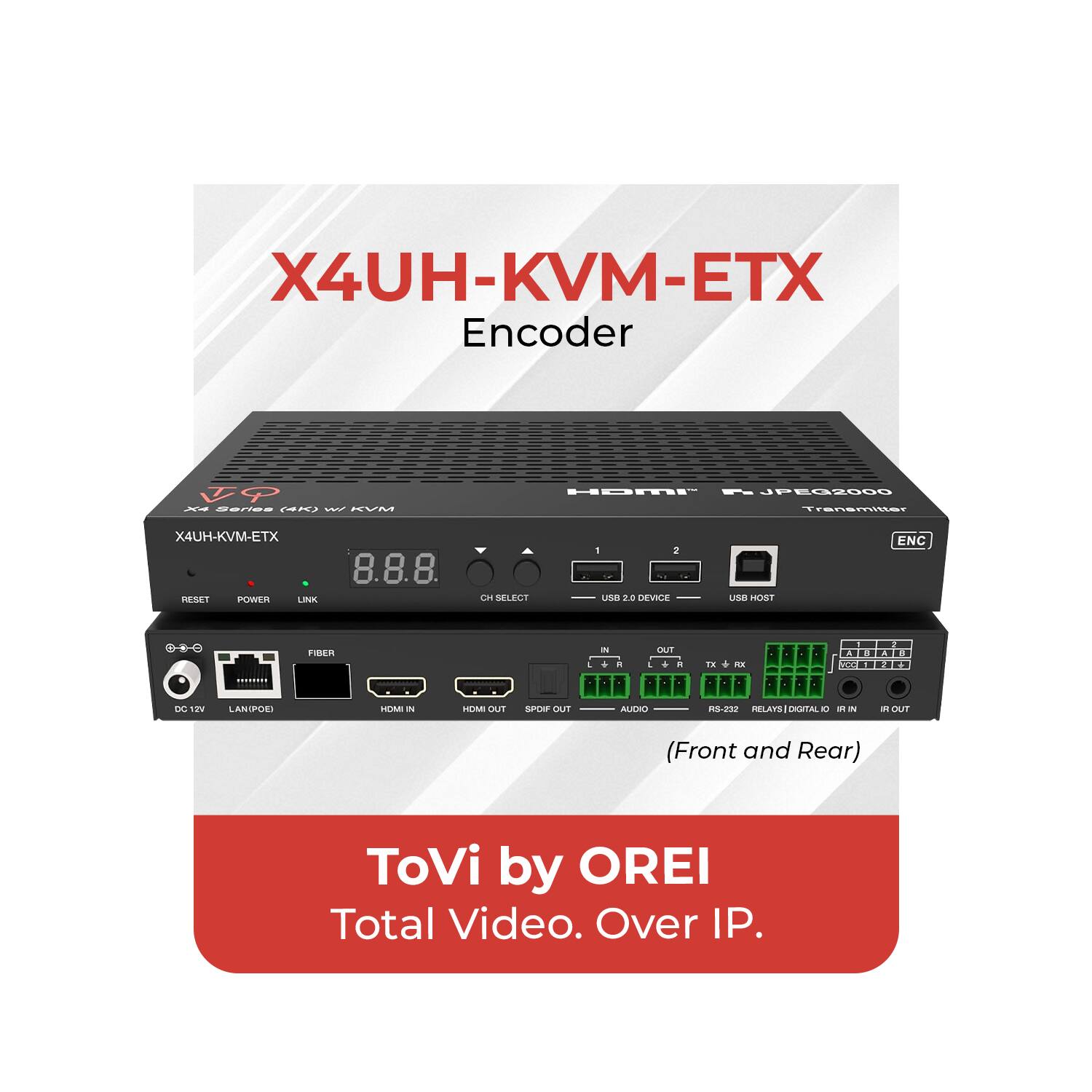 X4UH-KVM-ETX Encoder  
FP J EEPES [ SA U HoMI - JPEG2000 Iansmar X4UH-KVM-ETX RESET POWER LINK 8.8.8 CH SELECT - 2 uSe 20 DEVICE ub HOST ENC FEn L - . LAUT . TE - .. . C . 1 - DC a LANIPOE HOAA I HO OA SPCe OAT ALUCRO R3-222 RELAYS CKOITAL - N - OUT (Front and Rear) ToVi by OREI Total Video. Over IP.