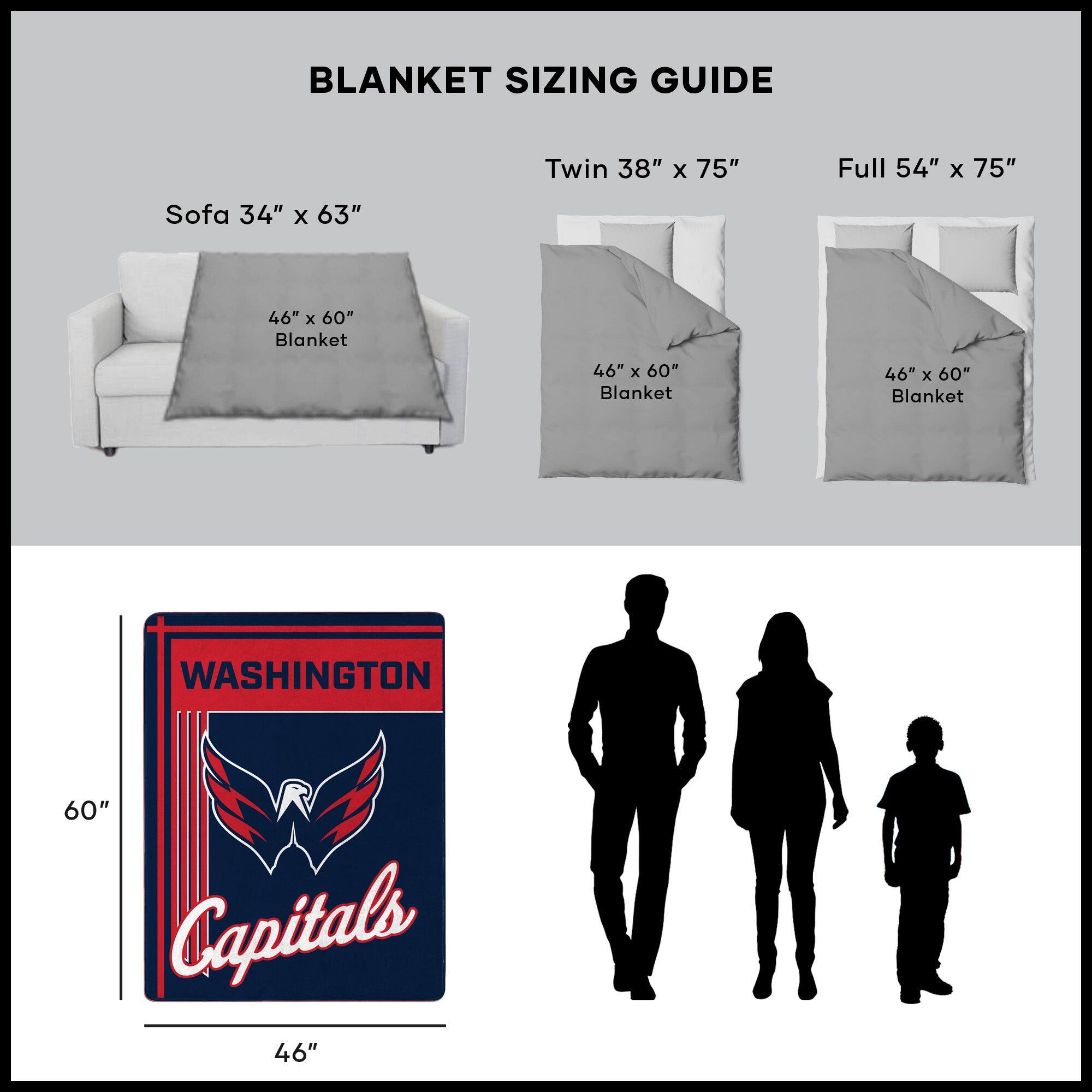 BLANKET SIZING GUIDE

Sofa 34" x 63"  
46" x 60" Blanket

Twin 38" x 75"  
46" x 60" Blanket

Full 54" x 75"  
46" x 60" Blanket

WASHINGTON  
Capitals  
46" x 60"