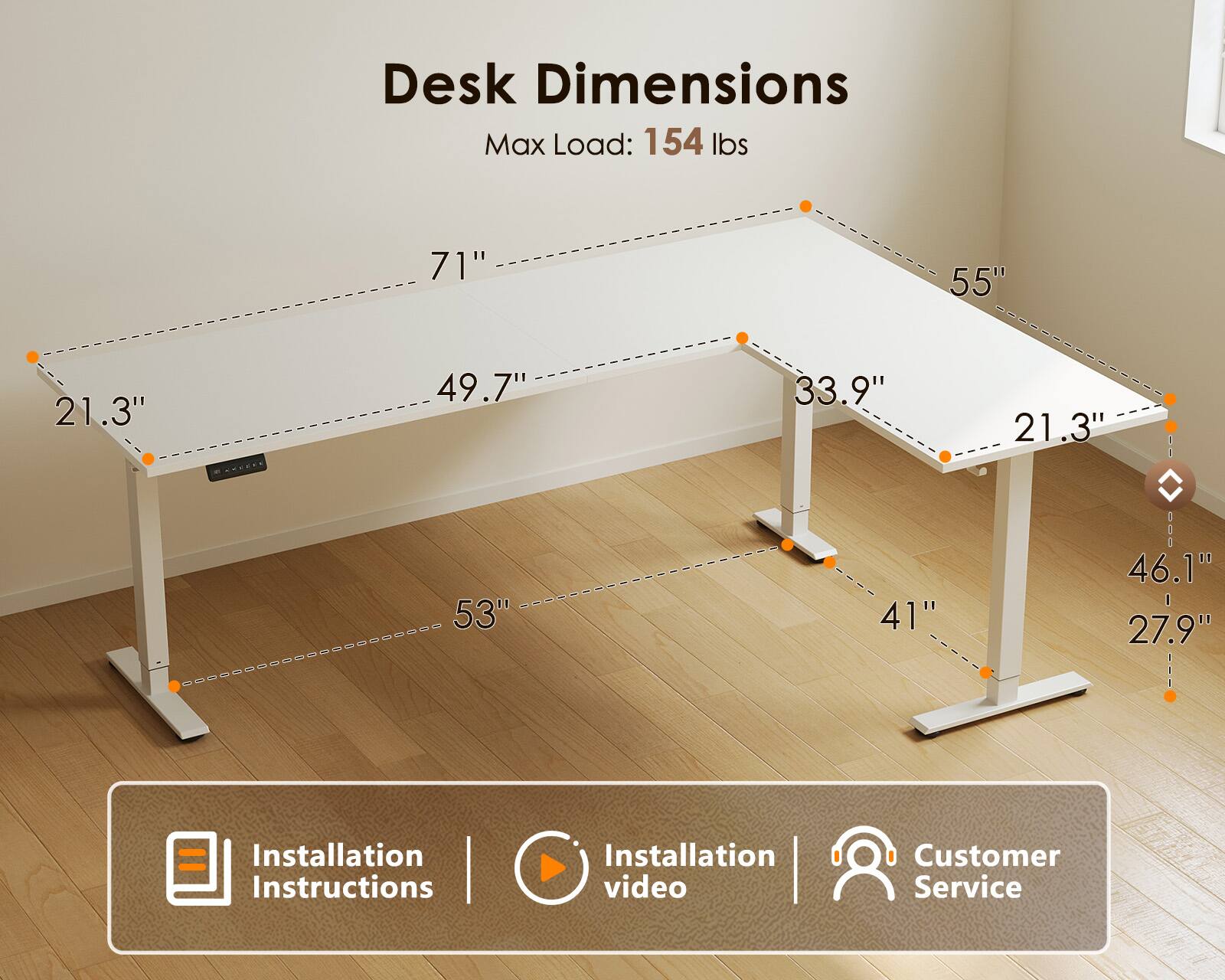 Desk Dimensions  
Max Load: 154 lbs  
71" x 55" x 21.3" x 49.7" x 33.9" x 21.3"  
53" x 41" x 46.1" x 27.9"  

Installation Instructions | Installation video  
Customer Service