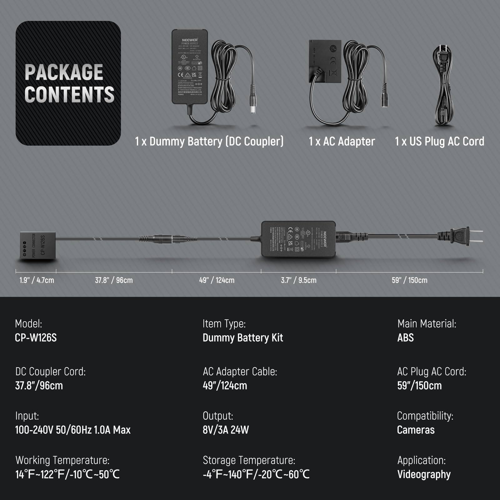 **PACKAGE CONTENTS**

- 1 x Dummy Battery (DC Coupler)
- 1 x AC Adapter
- 1 x US Plug AC Cord

---

**Model:** CP-W126S

**Item Type:** Dummy Battery Kit

**Main Material:** ABS

**DC Coupler Cord:** 37.8" / 96cm

**AC Adapter Cable:** 49" / 124cm

**AC Plug AC Cord:** 59" / 150cm

**Input:** 100-240V 50/60Hz 1.0A Max

**Output:** 8V/3A 24W

**Working Temperature:** 14°F - 122°F / -10°C - 50°C

**Storage Temperature:** -4°F - 140°F / -20°C - 60°C

**Compatibility:** Cameras

**Application:** Videography
