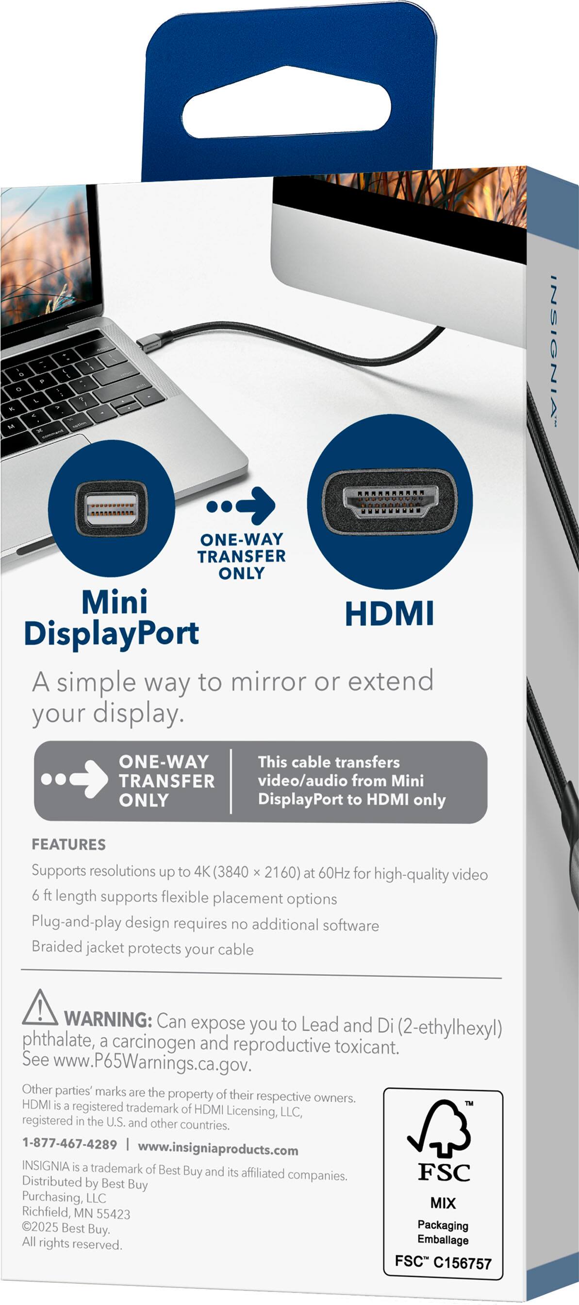 - 1a - Mo - & - - 7 - INSIGNIA' ..... ONE-WAY TRANSFER ONLY Mini HDMI DisplayPort A simple way to mirror or extend your display. ONE-WAY This cable transfers video/audio from Mini DisplayPort to HDMI only FEATURES Supports resolutions up to 4K (3840 x 2160) at 60Hz for high-quality video 6 ft length supports flexible placement options Plug-and-play design requires no additional software Braided jacket protects your cable ! WARNING: Can expose you to Lead and Di (2-ethylhexyl) phthalate, a carcinogen and reproductive toxicant. See www.P65Warnings.ca.gov. Other parties' marks are the property of their respective owners. HDMI is a registered trademark of HDMI Licensing, LLC, registered in the U.S. and other countries. 1-877-467-4289 www.insigniaproducts.com INSIGNIA is a trademark of Best Buy and its affiliated companies. FSC Distributed by Best Buy Purchasing, LLC MIX Richfield, MN 55423 2025 Best Buy. Packaging All rights reserved.