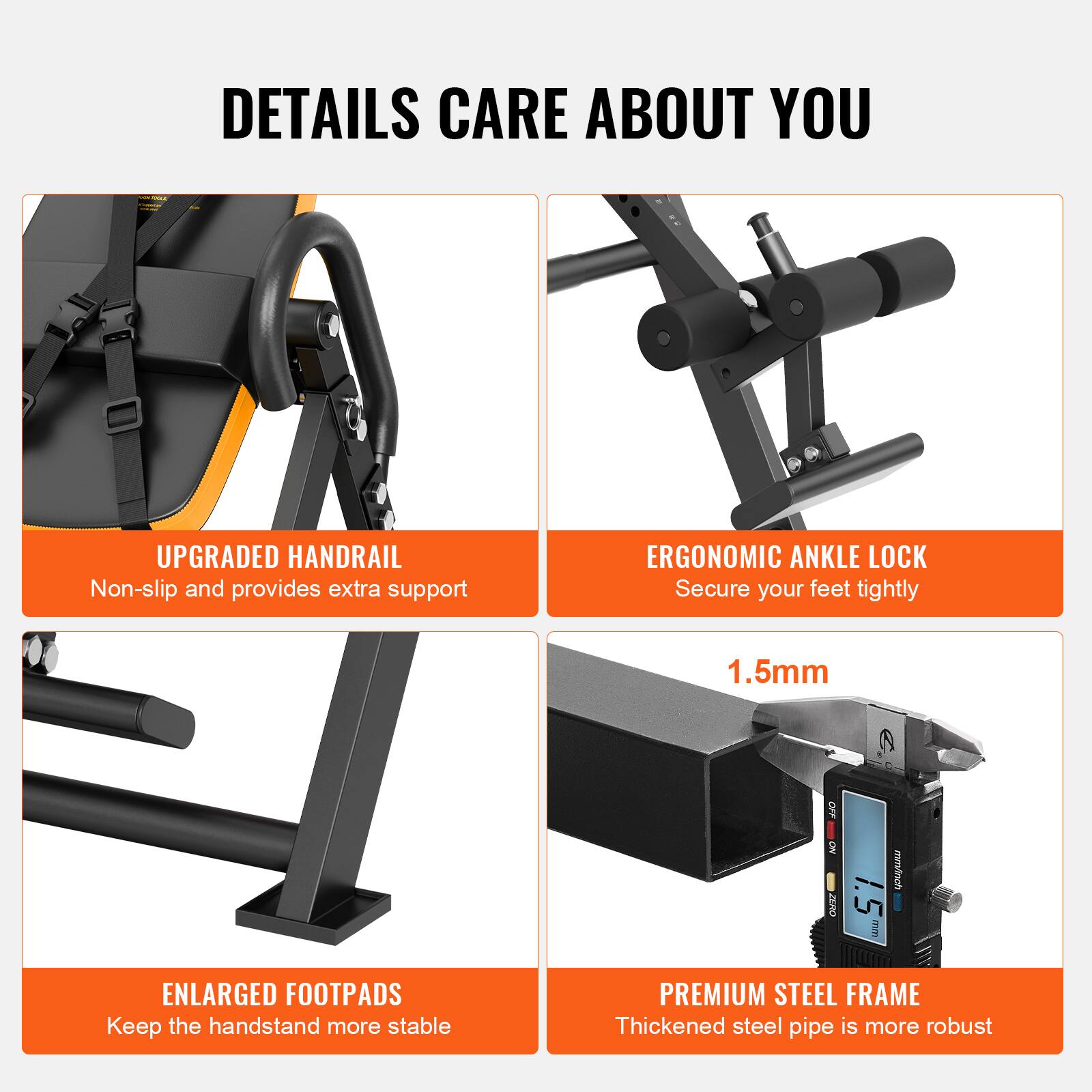 DETAILS CARE ABOUT YOU

UPGRADED HANDRAIL  
Non-slip and provides extra support

ERGONOMIC ANKLE LOCK  
Secure your feet tightly

ENLARGED FOOTPADS  
Keep the handstand more stable

PREMIUM STEEL FRAME  
Thickened steel pipe is more robust

1.5mm