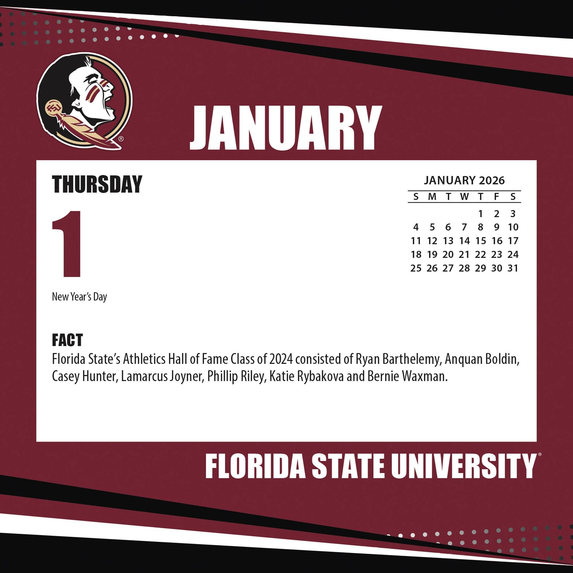 **JANUARY**

**THURSDAY**

**1**

New Year's Day

**FACT**

Florida State's Athletics Hall of Fame Class of 2024 consisted of Ryan Barthelemy, Anquan Boldin, Casey Hunter, Lamarcus Joyner, Phillip Riley, Katie Rybakova and Bernie Waxman.

**JANUARY 2026**

S M T W T F S

1 2 3

4 5 6 7 8 9 10

11 12 13 14 15 16 17

18 19 20 21 22 23 24

25 26 27 28 29 30 31

**FLORIDA STATE UNIVERSITY**