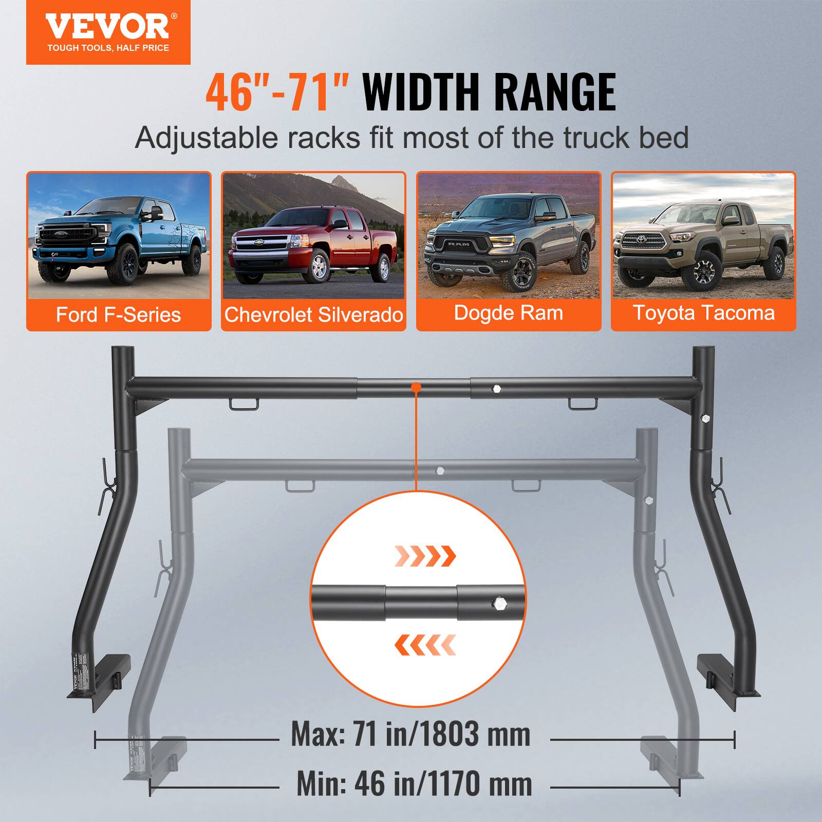 VEVOR  
TOUGH TOOLS, HALF PRICE  

46" - 71" WIDTH RANGE  
Adjustable racks fit most of the truck bed  

Ford F-Series  
Chevrolet Silverado  
Dodge Ram  
Toyota Tacoma  

Max: 71 in/1803 mm  
Min: 46 in/1170 mm