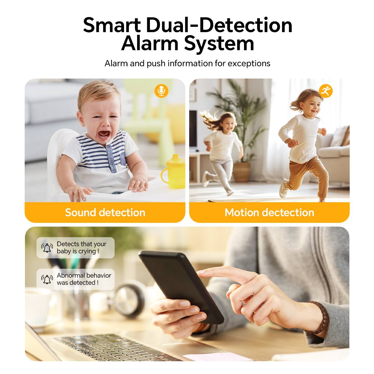 Smart Dual-Detection Alarm System  
Alarm and push information for exceptions  

Sound detection  
Detects that your baby is crying!  
Abnormal behavior was detected!  

Motion detection