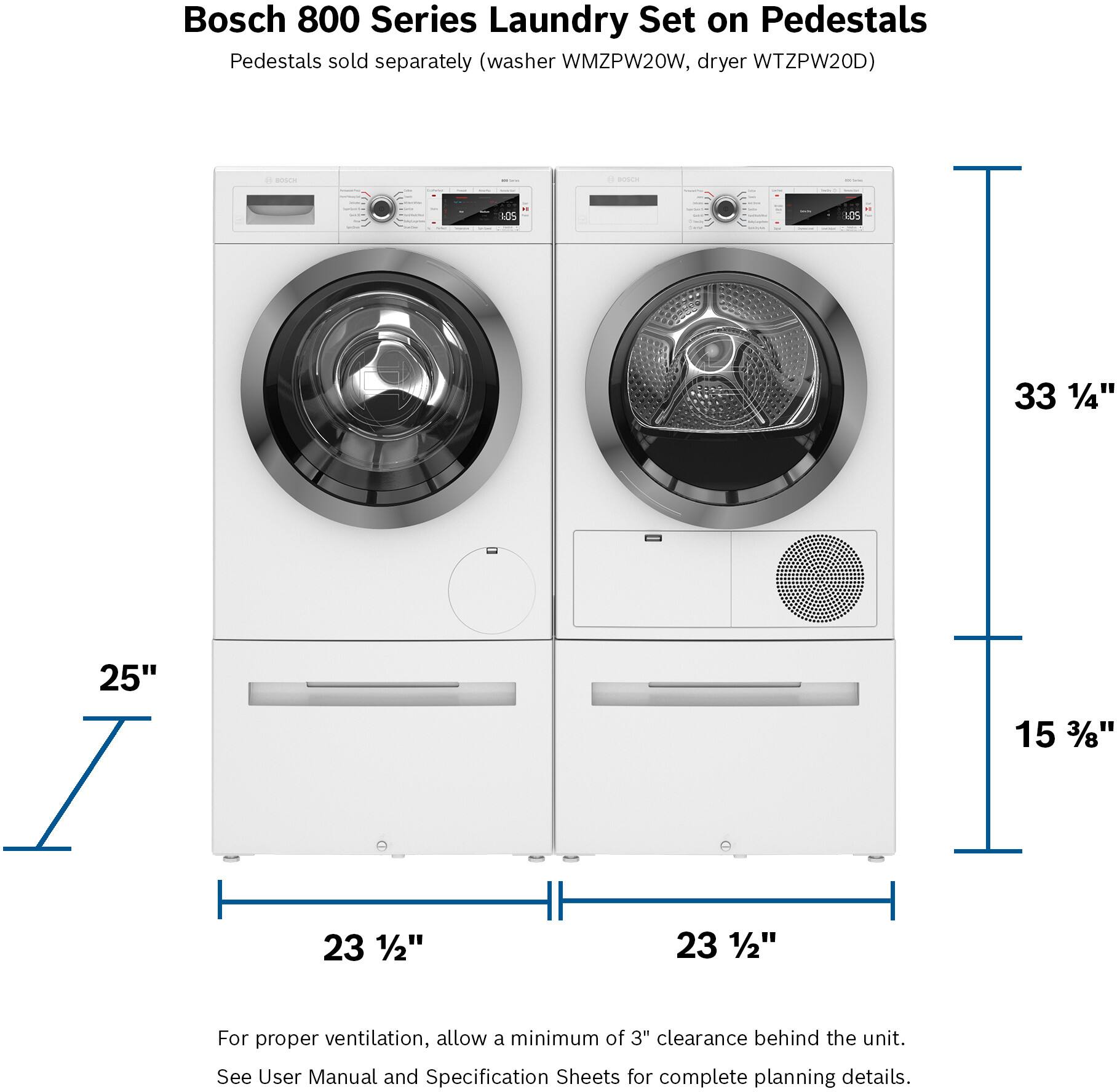 Bosch 800 Series Laundry Set on Pedestals Pedestals sold separately (washer WMZPW20W, dryer WTZPW20D) - - - I LOS I 10S 33 1/4" 25" I 23 1/2" 23 1/2" 15 3/8" For proper ventilation, allow a minimum of 3" clearance behind the unit. See User Manual and Specification Sheets for complete planning details.