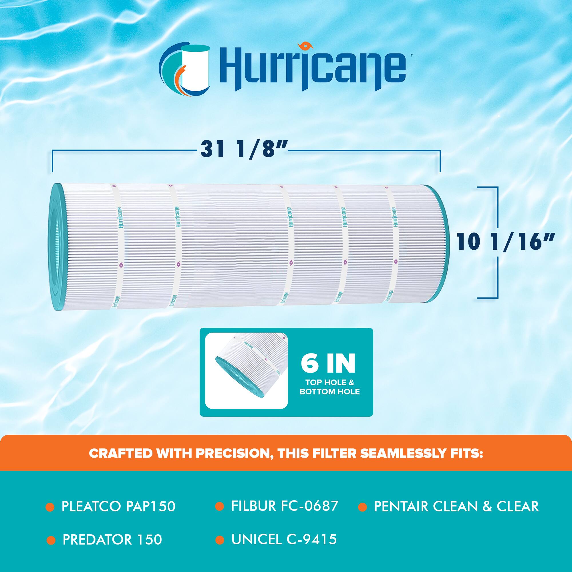 Hurricane  
31 1/8"  
10 1/16"  
6 IN TOP HOLE & BOTTOM HOLE  

CRAFTED WITH PRECISION, THIS FILTER SEAMLESSLY FITS:  
- PLEATCO PAP150  
- PREDATOR 150  
- FILBUR FC-0687  
- UNICEL C-9415  
- PENTAIR CLEAN & CLEAR