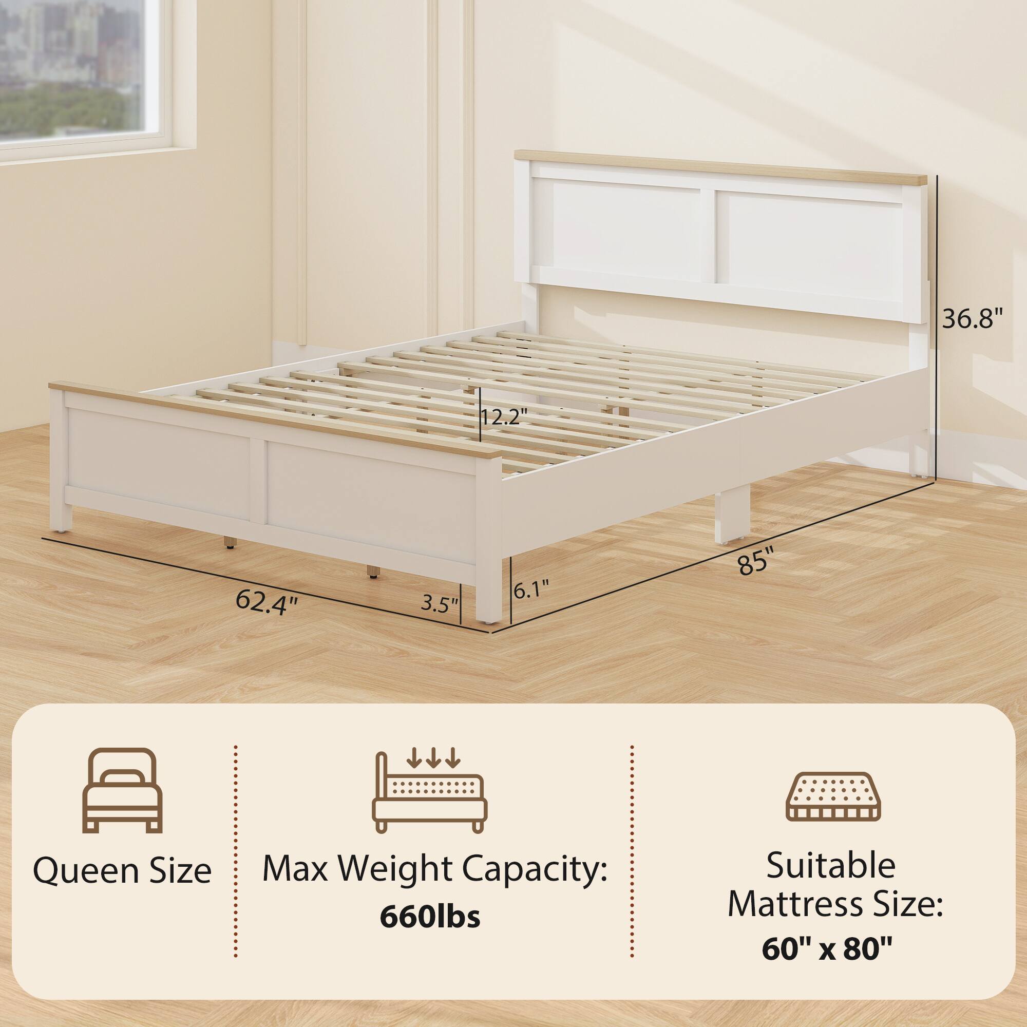 Queen Size  
Max Weight Capacity: 660lbs  
Suitable Mattress Size: 60" x 80"  

Dimensions:  
- Length: 85"  
- Width: 62.4"  
- Height: 36.8"  
- Bed Height: 3.5"  
- Mattress Height: 6.1"  
- Depth: 12.2"