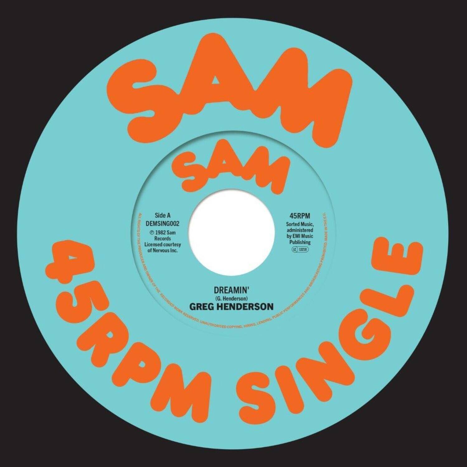 SAM SAM  
45RPM SINGLE  

Side A  
DEMSING002  
Sorted Music, administered by EMI Music Publishing  
Licensed courtesy of Nervous Inc.  

DREAMIN'  
(G. Henderson)  
GREG HENDERSON  

45RPM  
Sorted Music, administered by EMI Music Publishing  
Licensed courtesy of Nervous Inc.  

© 1982 Sam  
© 1982 G. Henderson