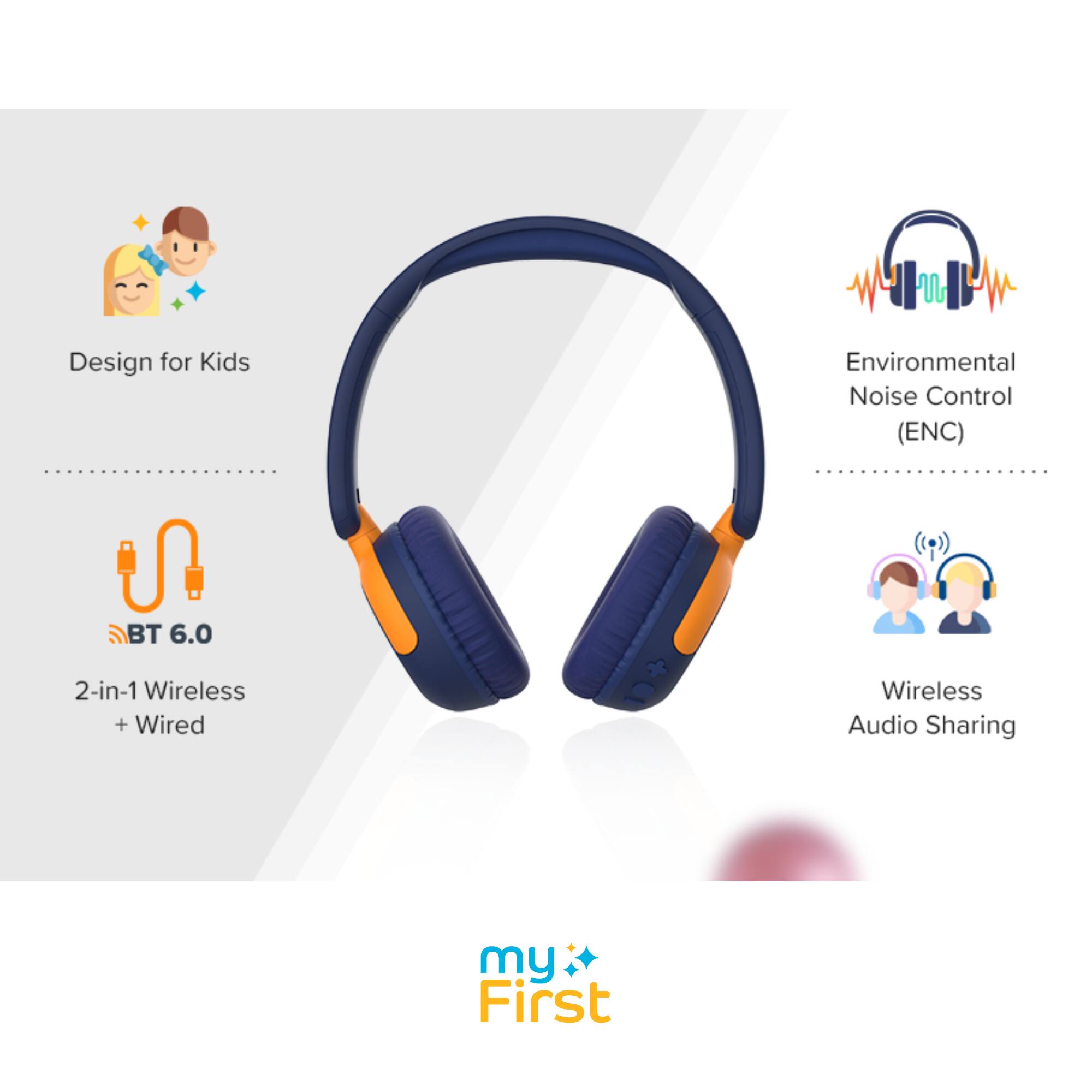 Design for Kids  
Environmental Noise Control (ENC)  
BT 6.0  
2-in-1 Wireless + Wired  
Wireless Audio Sharing  
my First