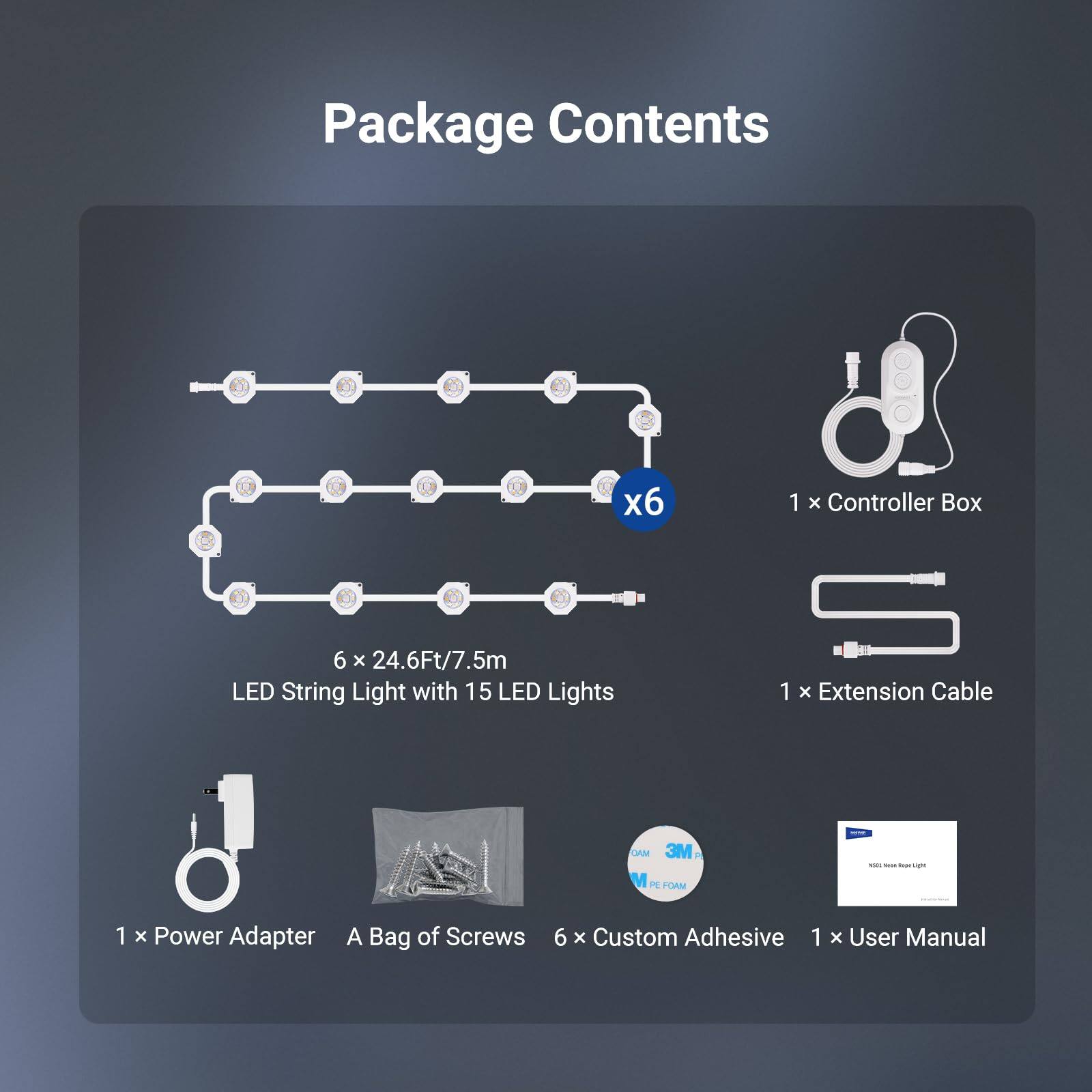 Package Contents

- 1 x Controller Box
- 6 x 24.6Ft/7.5m LED String Light with 15 LED Lights
- 1 x Extension Cable
- 1 x Power Adapter
- A Bag of Screws
- 6 x Custom Adhesive
- 1 x User Manual