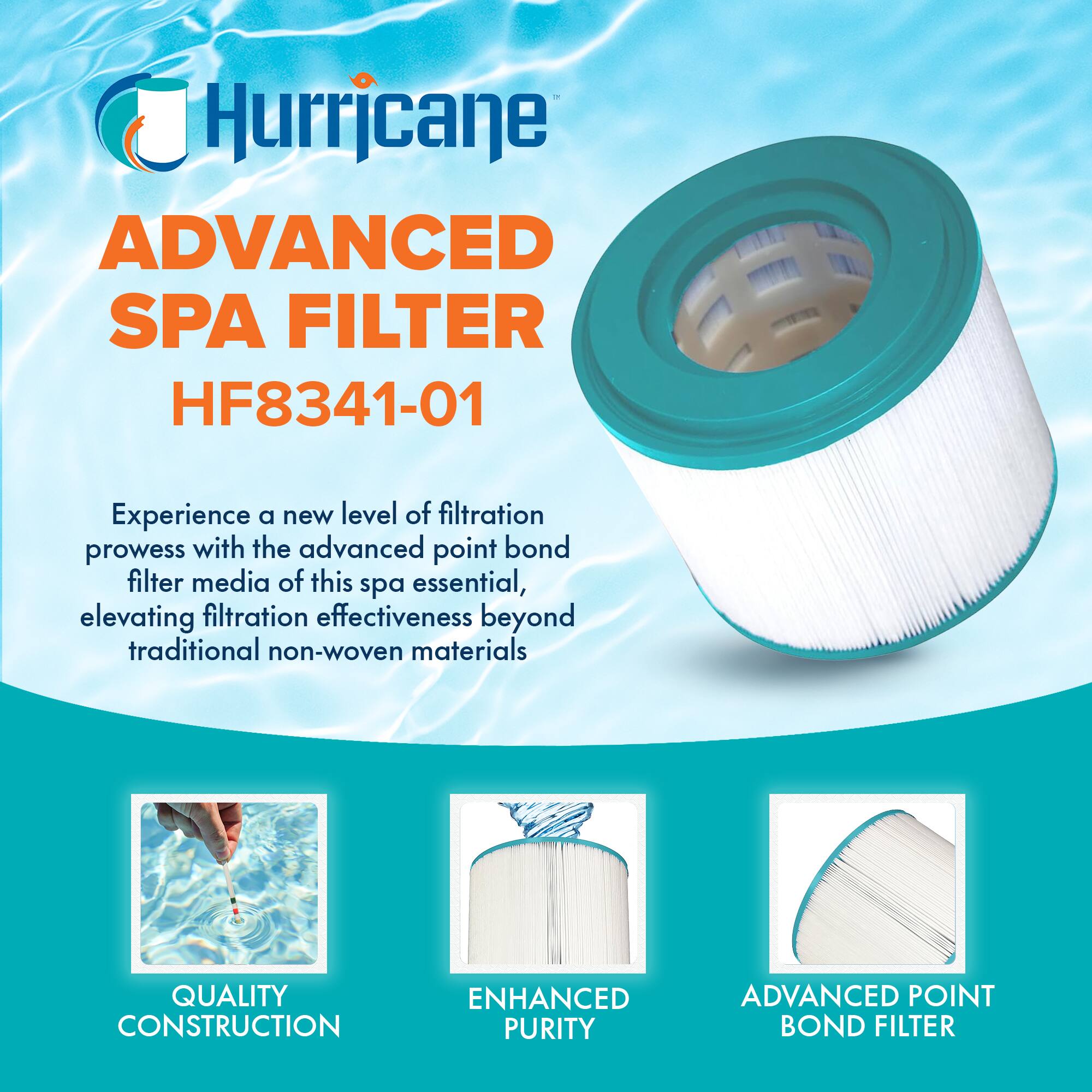 Hurricane  
ADVANCED SPA FILTER  
HF8341-01  

Experience a new level of filtration prowess with the advanced point bond filter media of this spa essential, elevating filtration effectiveness beyond traditional non-woven materials  

QUALITY CONSTRUCTION  
ENHANCED PURITY  
ADVANCED POINT BOND FILTER