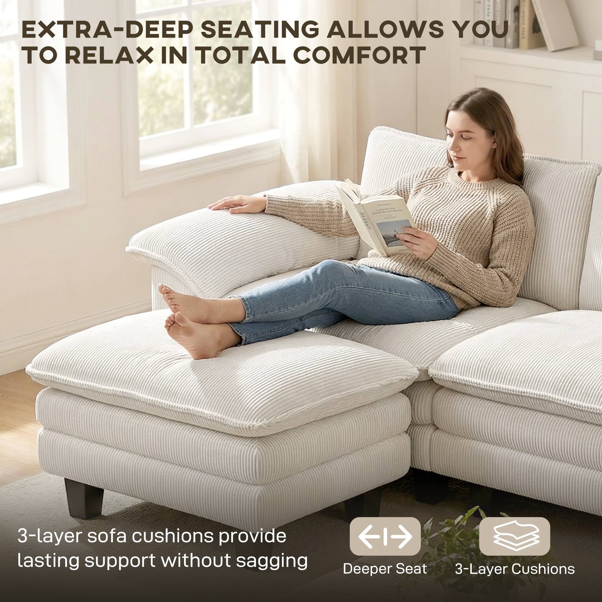 EXTRA-DEEP SEATING ALLOWS YOU TO RELAX IN TOTAL COMFORT

3-layer sofa cushions provide lasting support without sagging

Deeper Seat

3-Layer Cushions