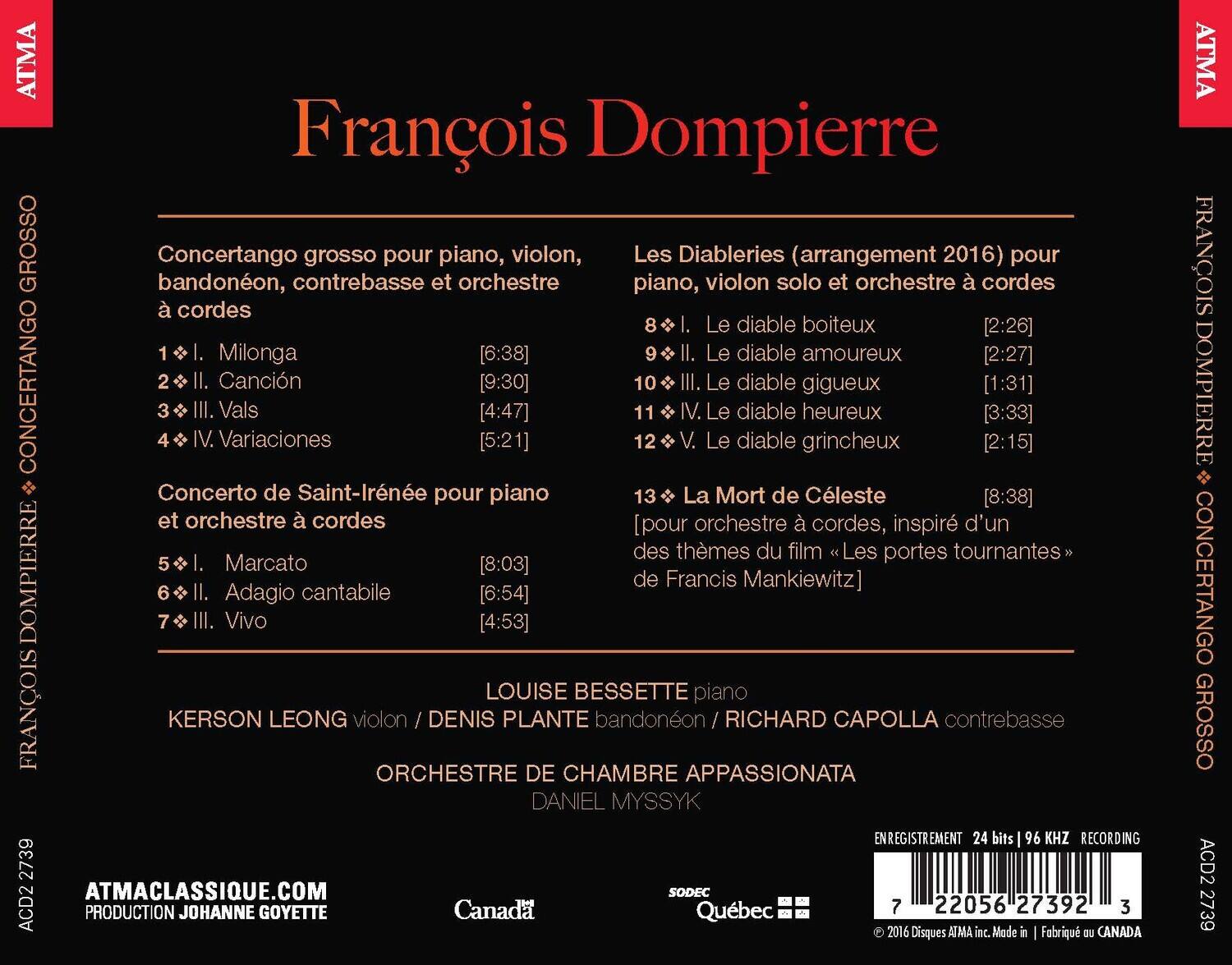 ATMA François Dompierre  
Concertango grosso pour piano, violon, bandonéon, contrebasse et orchestre à cordes  
1. I. Milonga [6:38]  
2. II. Canción [9:30]  
3. III. Vals [4:47]  
4. IV. Variaciones [5:21]  
Concerto de Saint-Irénée pour piano et orchestre à cordes  
5. I. Marcato [8:03]  
6. II. Adagio cantabile [6:54]  
7. III. Vivo [4:53]  

Les Diableries (arrangement 2016) pour piano, violon solo et orchestre à cordes  
8. I. Le diable boiteux [2:26]  
9. II. Le diable amoureux [2:27]  
10. III. Le diable gigueux [1:31]  
11. IV. Le diable heureux [3:33]  
12. V. Le diable grincheux [2:15]