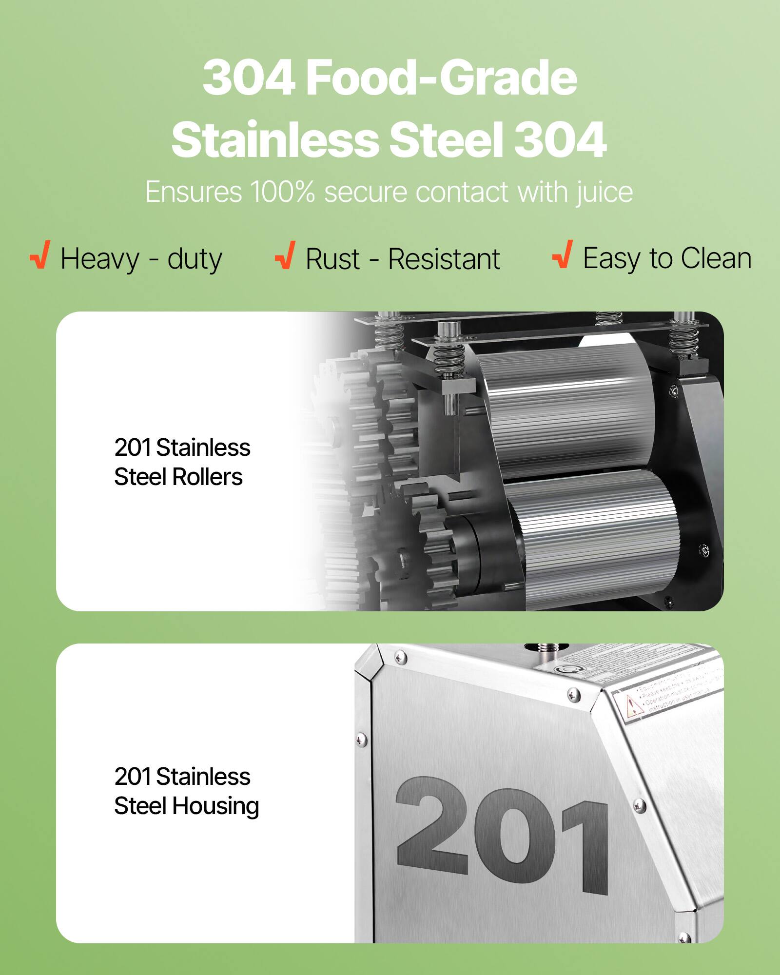 304 Food-Grade Stainless Steel 304  
Ensures 100% secure contact with juice  

- Heavy-duty  
- Rust-Resistant  
- Easy to Clean  

201 Stainless Steel Rollers  
201 Stainless Steel Housing