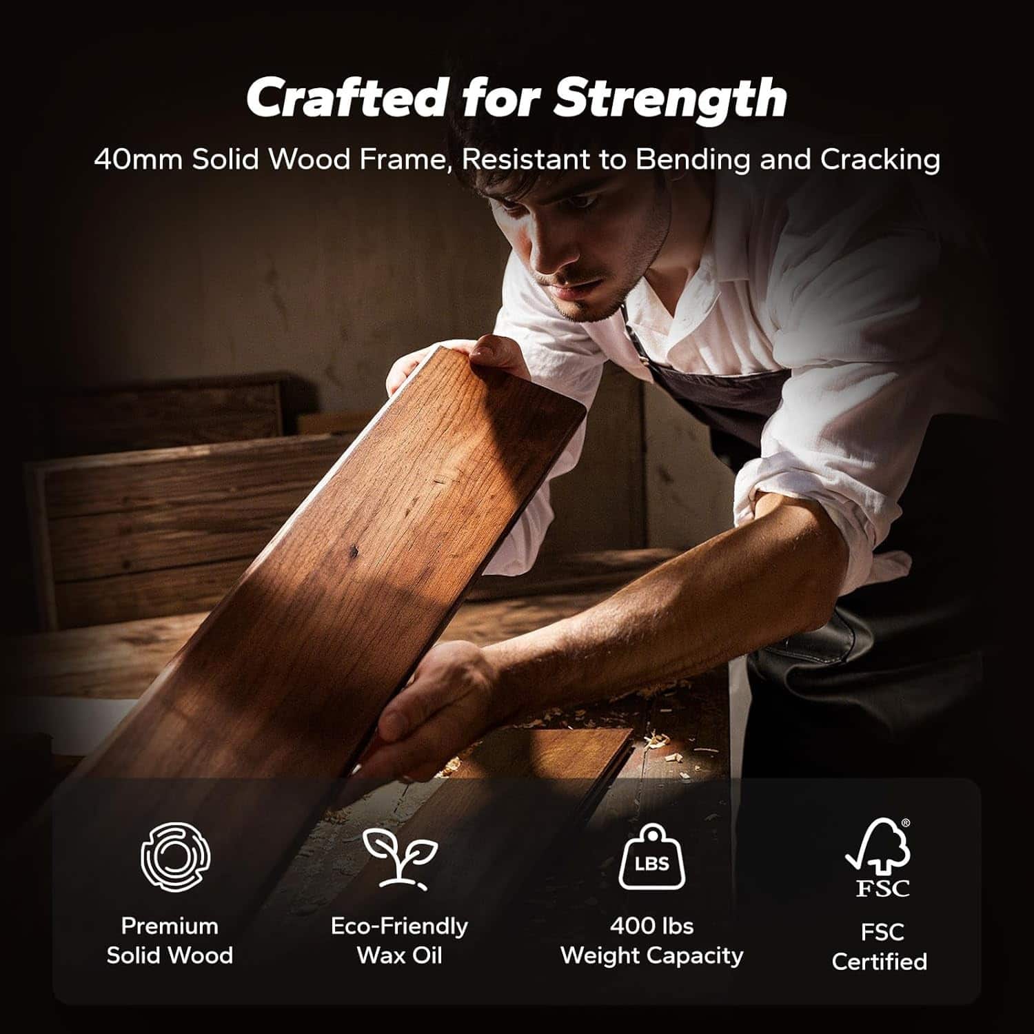 Crafted for Strength
40mm Solid Wood Frame, Resistant to Bending and Cracking
- Premium Solid Wood
- Eco-Friendly Wax Oil
- 400 lbs Weight Capacity
- FSC Certified