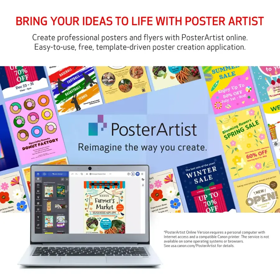 BRING YOUR IDEAS TO LIFE WITH POSTER ARTIST Create professional posters and flyers with PosterArtist online. Easy-to-use, free, template-driven poster creation application.

* 18% OFF SUMMER SALE
* 70% OFF BASEBALL SALE
* 31% OFF FOOTBALL SALE
* 23% OFF BASKETBALL SALE
* 50% OFF TENNIS SALE
* 1st July WINTER SALE
* 60% OFF FLOWERS SALE
* PosterArtist Blooming SPRING SALE
* Donut Specialty Factory Donut SALE
* Reimagine the way you create.
* Limited time offer.
* Farmer's Market Experience SALE
* Up to 70% OFF select items.
* Special savings for members.
* PosterArtist Online Version requires a personal computer with Internet access and a compatible Canon printer. The service is not available on some operating systems or browsers. See usa.canon.com/PosterArtist for details.