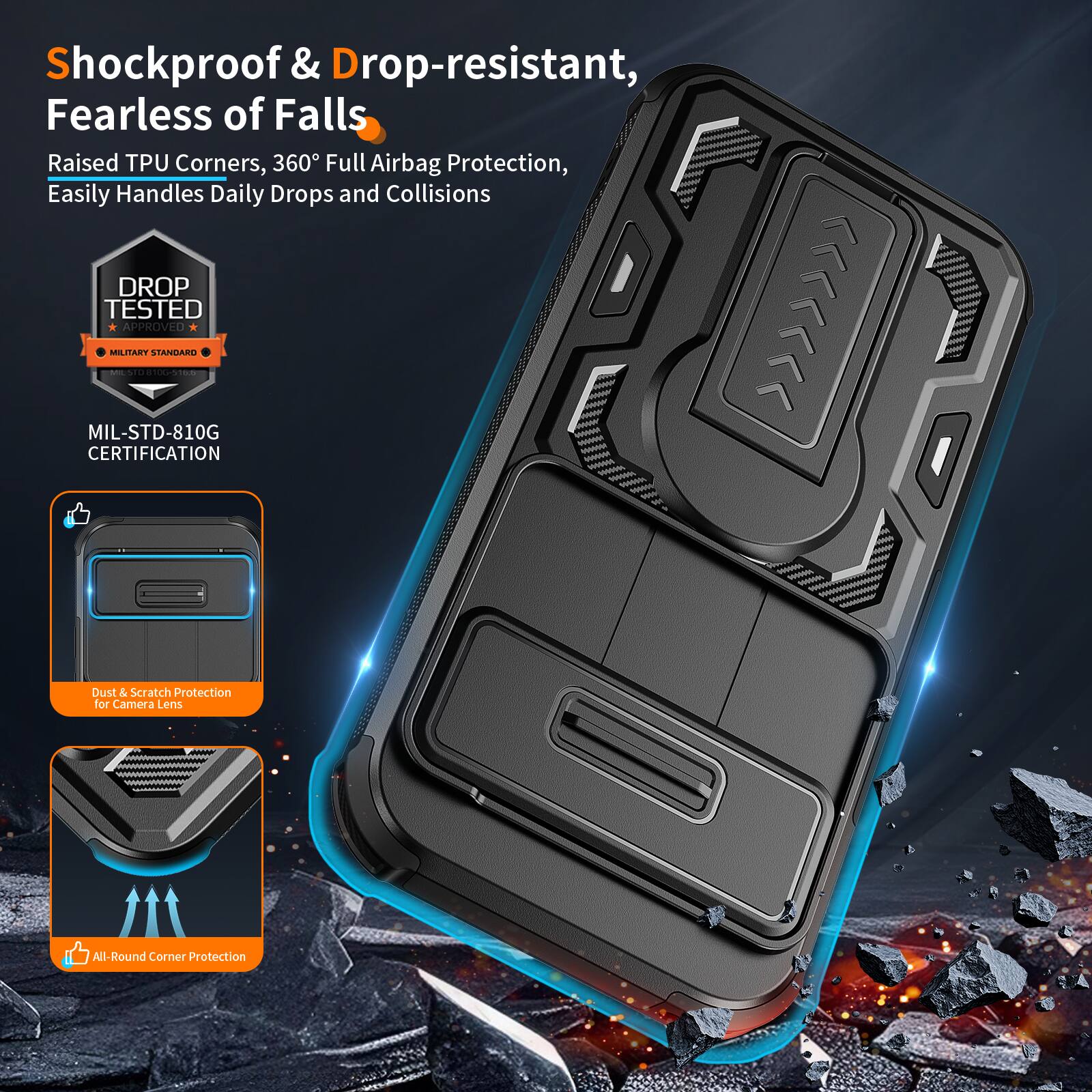 Shockproof & Drop-resistant, Fearless of Falls  
Raised TPU Corners, 360° Full Airbag Protection, Easily Handles Daily Drops and Collisions  
DROP TESTED APPROVED MILITARY STANDARD | MIL-STD-810G CERTIFICATION  
Dust & Scratch Protection for Camera Lens  
All-Round Corner Protection