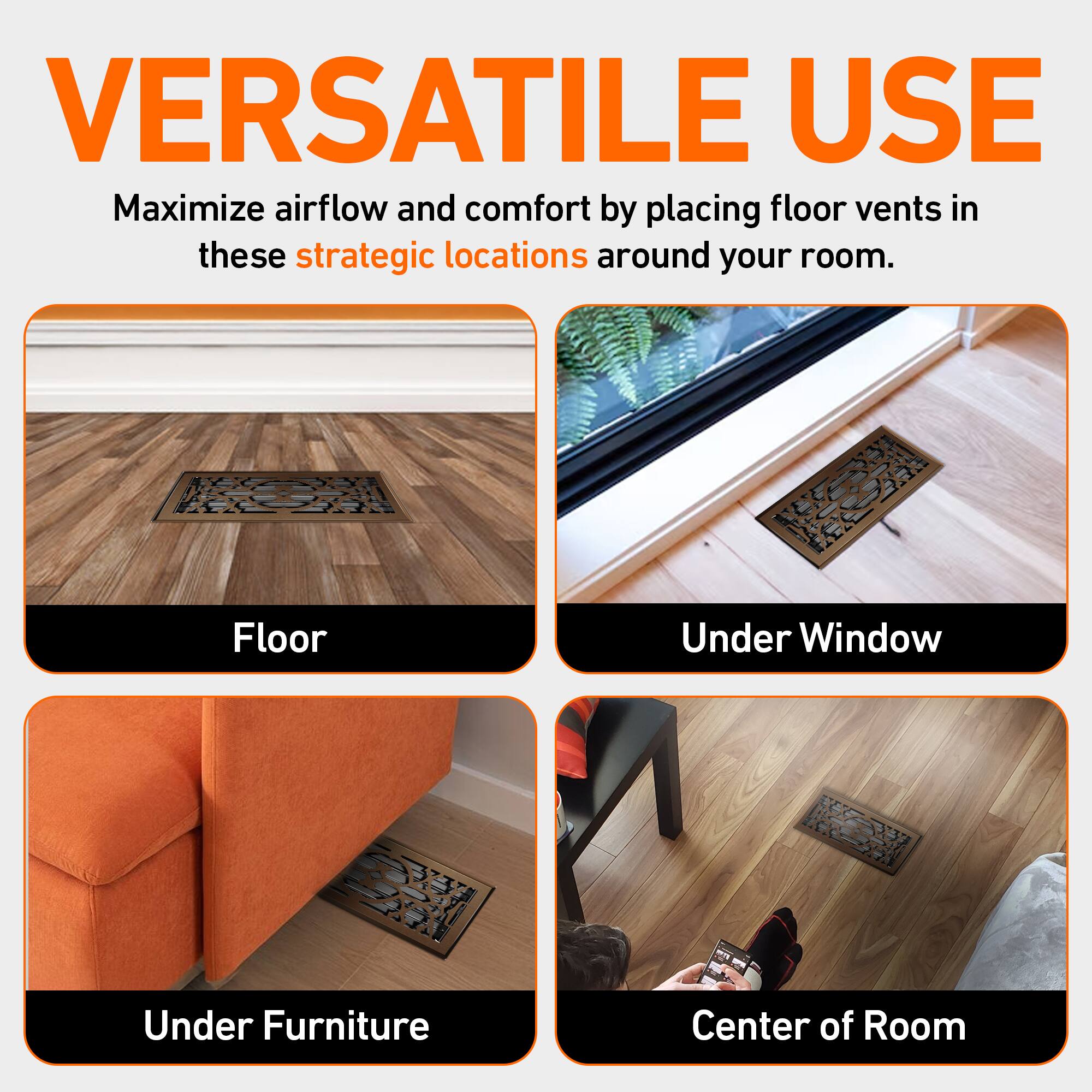 VERSATILE USE  
Maximize airflow and comfort by placing floor vents in these strategic locations around your room.  

- Floor  
- Under Window  
- Under Furniture  
- Center of Room