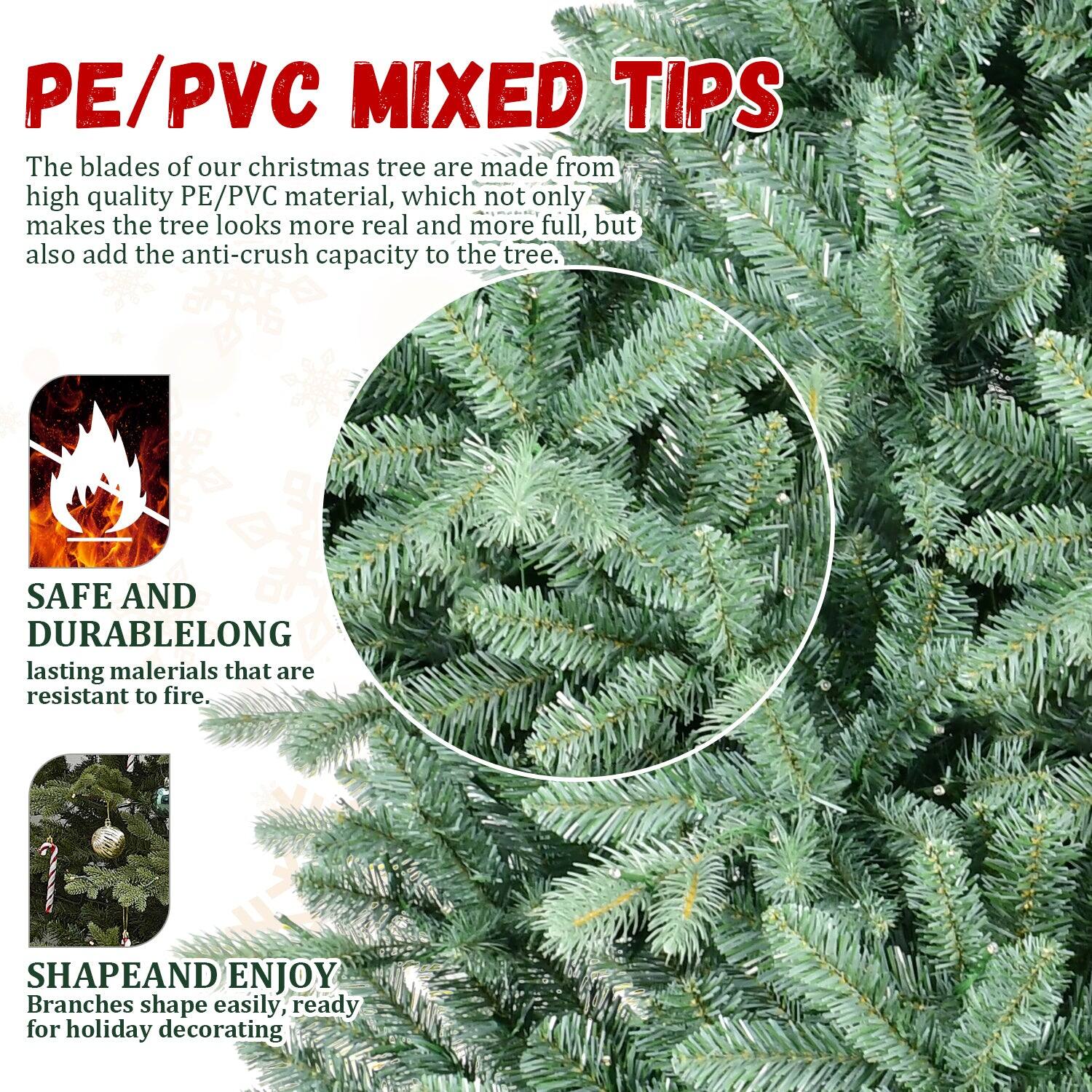 PE/PVC MIXED TIPS

The blades of our Christmas tree are made from high quality PE/PVC material, which not only makes the tree look more real and more full, but also add the anti-crush capacity to the tree.

SAFE AND DURABLE
Long-lasting materials that are resistant to fire.

SHAPE AND ENJOY
Branches shape easily, ready for holiday decorating.