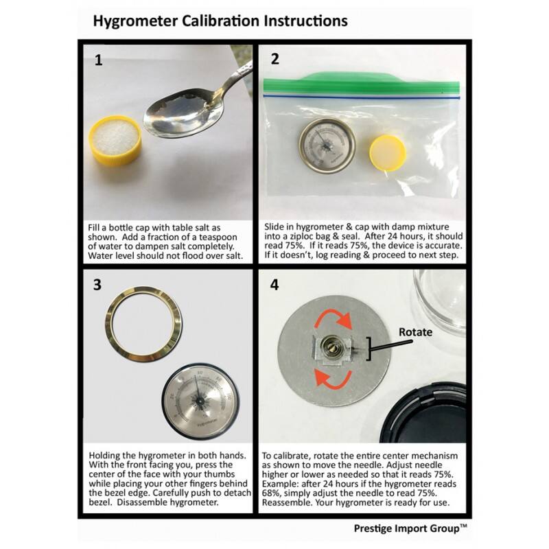 Hygrometer Calibration Instructions

1. Fill a bottle cap with table salt as shown. Add a fraction of a teaspoon of water to dampen salt completely. Water level should not flood over salt.

2. Slide in hygrometer & cap with damp mixture into a ziploc bag & seal. After 24 hours, it should read 75%. If it reads 75%, the device is accurate. If it doesn't, log reading & proceed to next step.

3. Holding the hygrometer in both hands. With the front facing you, press the center of the face with your thumbs while placing your other fingers behind the bezel edge. Carefully push to detach bezel. Disassemble hygrometer.

4. To calibrate, rotate the entire center mechanism as shown to move the needle. Adjust needle higher or lower as needed so that it reads 75%. Example: after 24 hours if the hygrometer reads 68%, simply adjust the needle to read 75%. Reassemble. Your hygrometer is ready for use.

Prestige Import Group