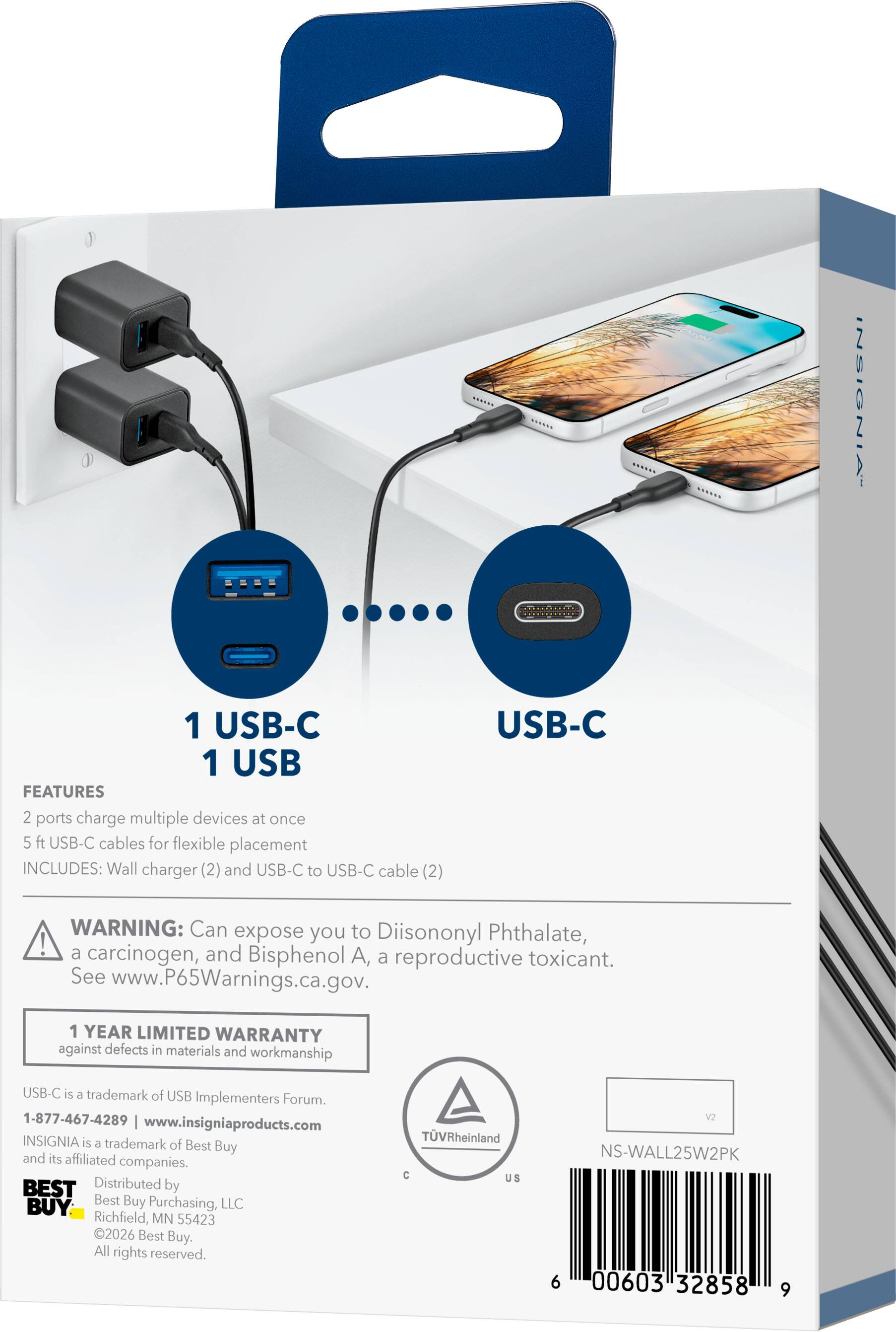 INSIGNIA  
1 USB-C 1 USB  
FEATURES  
2 ports charge multiple devices at once  
5 ft USB-C cables for flexible placement  
INCLUDES: Wall charger (2) and USB-C to USB-C cable (2)  

USB-C  
WARNING: Can expose you to Diisononyl Phthalate, a carcinogen, and Bisphenol A, a reproductive toxicant. See www.P65Warnings.ca.gov.  

1 YEAR LIMITED WARRANTY against defects in materials and workmanship  

USB-C is a trademark of USB Implementers Forum.  
1-877-467-4289  
www.insigniaproducts.com  
INSIGNIA is a trademark of Best Buy and its affiliated companies.  

BEST BUY  
Distributed by Best Buy Purchasing, LLC  
Richfield, MN 55423  
©2026 Best Buy. All rights reserved.  

TVRheinland C US  
V2  
NS-WALL25W2PK  
6 00603 32858 9