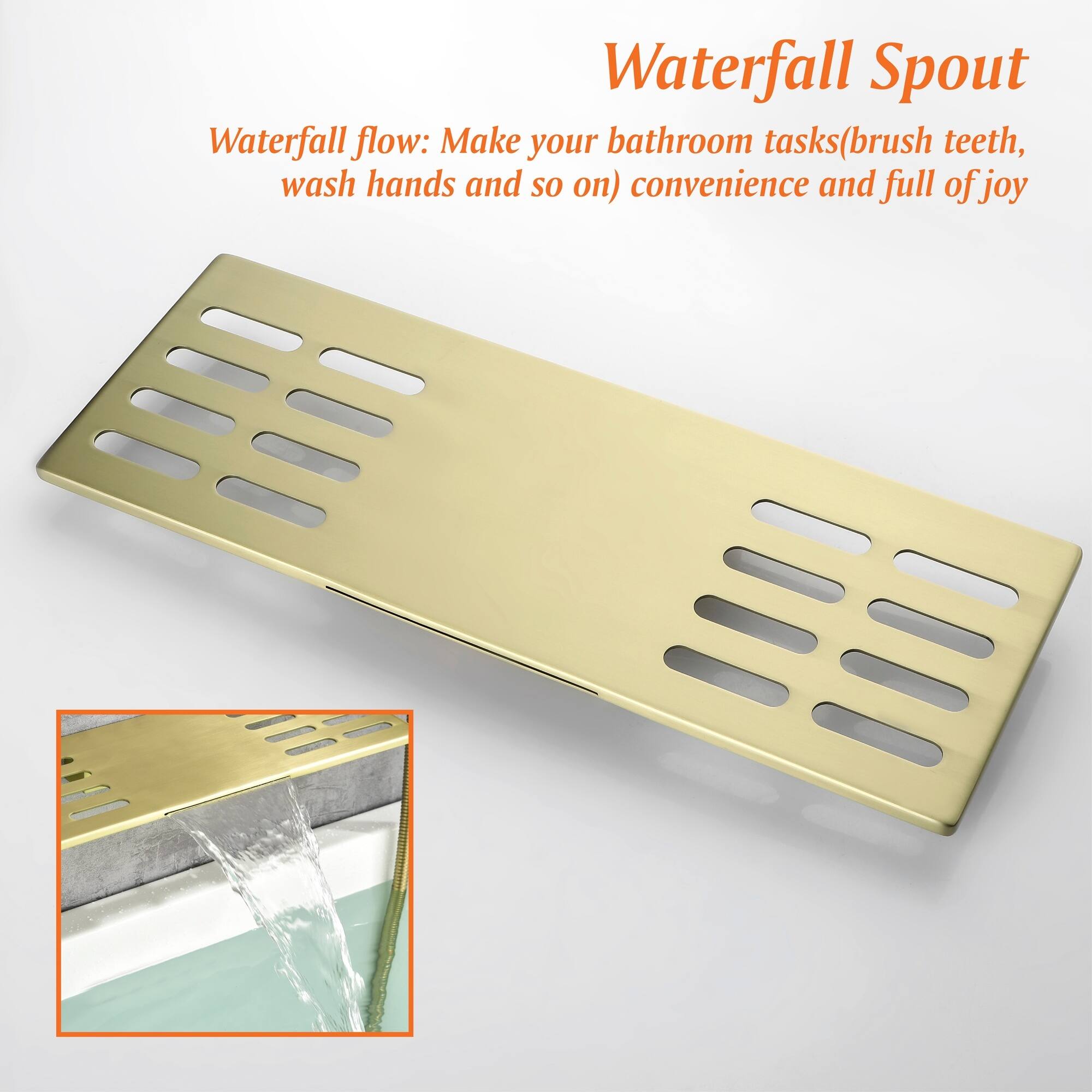 Waterfall Spout  
Waterfall flow: Make your bathroom tasks (brush teeth, wash hands and so on) convenience and full of joy