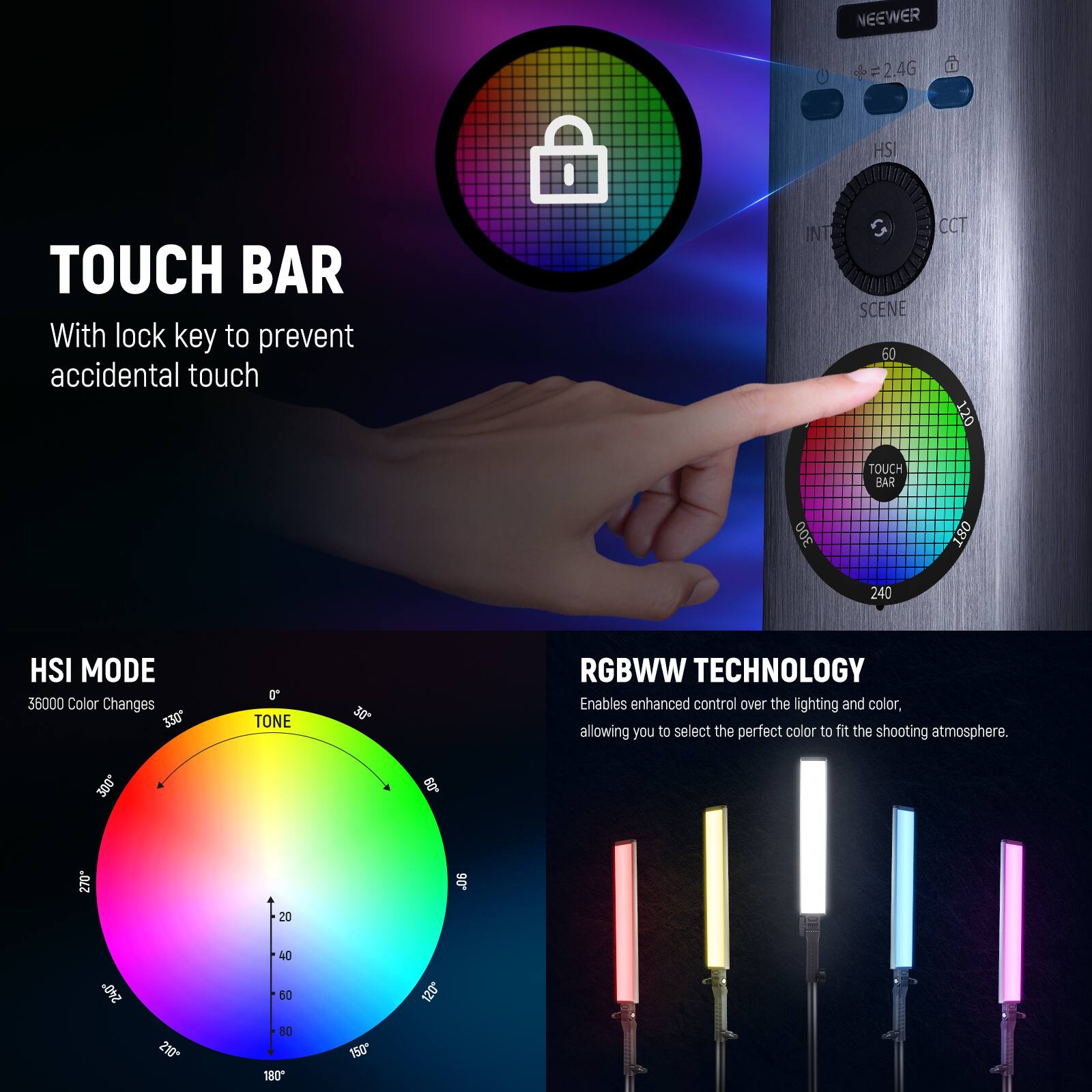NEEWER  
=2.4G  
HSI  
TOUCH BAR  
With lock key to prevent accidental touch  
INT S SCENE 60 TOUCH BAR 300  
CCT 120  
240  
HSI MODE 36000 Color Changes 330 300  
TONE  
30  
60  
RGBWW TECHNOLOGY  
Enables enhanced control over the lighting and color, allowing you to select the perfect color to fit the shooting atmosphere.