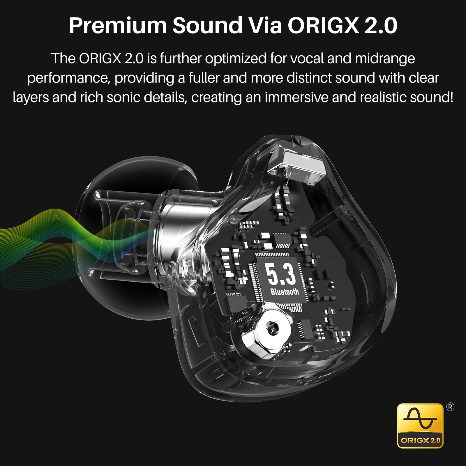 Premium Sound Via ORIGX 2.0

The ORIGX 2.0 is further optimized for vocal and midrange performance, providing a fuller and more distinct sound with clear layers and rich sonic details, creating an immersive and realistic sound!

5.3 Bluetooth

ORIGX 2.0
