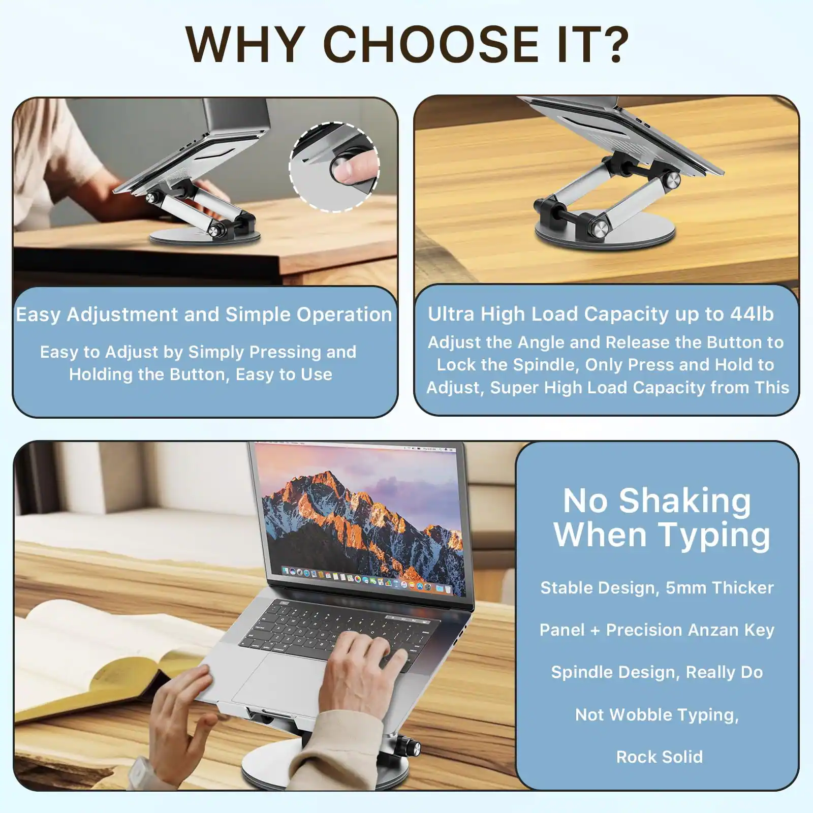 WHY CHOOSE IT?

**Easy Adjustment and Simple Operation**  
Easy to Adjust by Simply Pressing and Holding the Button, Easy to Use

**Ultra High Load Capacity up to 44lb**  
Adjust the Angle and Release the Button to Lock the Spindle, Only Press and Hold to Adjust, Super High Load Capacity from This

**No Shaking When Typing**  
Stable Design, 5mm Thicker Panel + Precision Anzan Key Spindle Design, Really Do Not Wobble Typing, Rock Solid