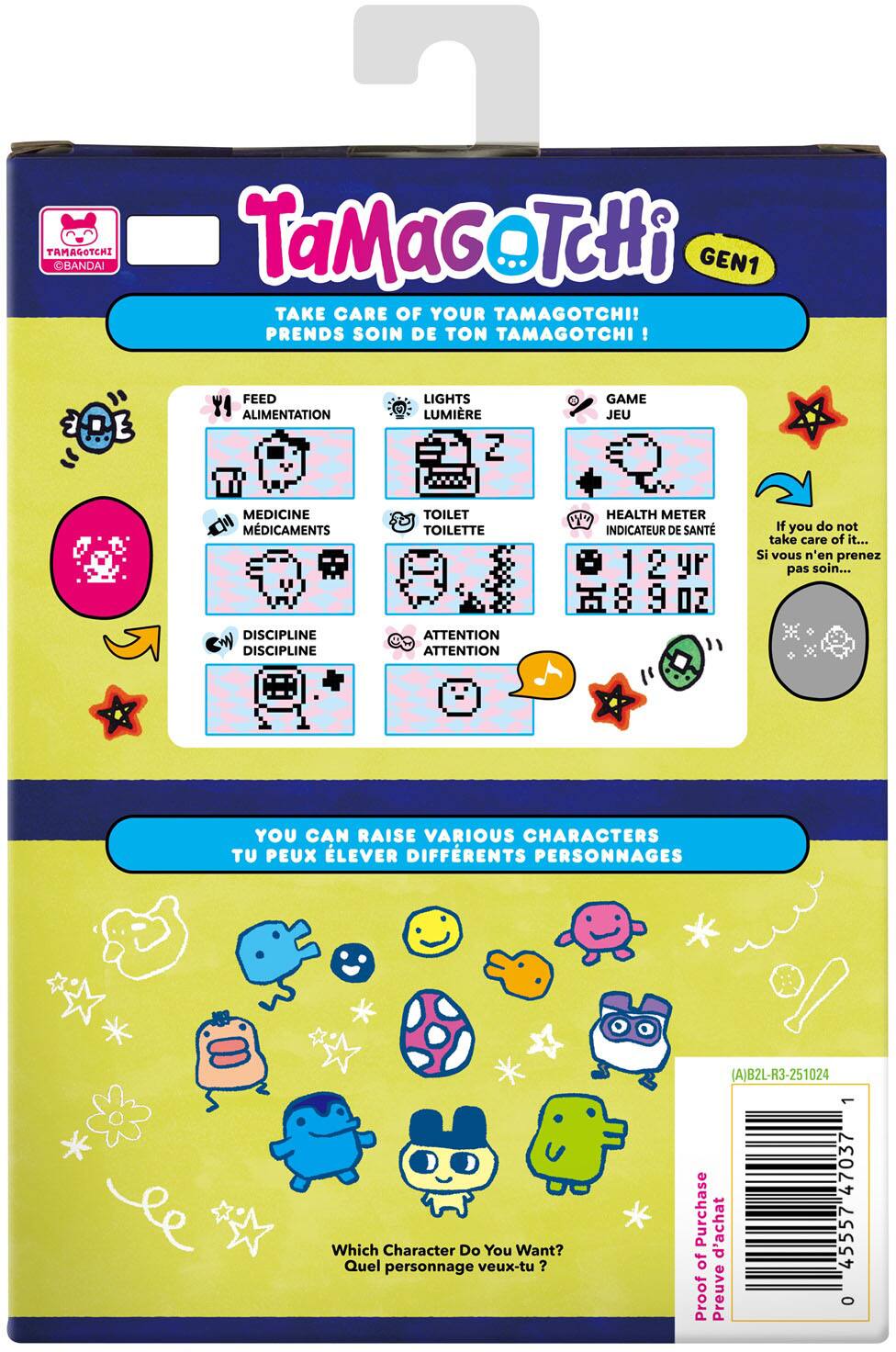 7 TAMAGOTCHI BANDAI TaMaGoTcHi GEN1 TAKE CARE OF YOUR TAMAGOTCHI! PRENDS SOIN DE TON TAMAGOTCHI !  
FEED ALIMENTATION  
LIGHTS LUMIÈRE  
GAME JEU  
MEDICINE MÉDICAMENTS  
TOILET TOILETTE  
HEALTH METER INDICATEUR DE SANTÉ  
If you do not take care of it... Si vous n'en prenez pas soin...  
DISCIPLINE DISCIPLINE  
ATTENTION ATTENTION  
YOU CAN RAISE VARIOUS CHARACTERS TU PEUX ÉLEVER DIFFÉRENTS PERSONNAGES  
(A)B2L-R3-251024  
Which Character Do You Want? Quel personnage veux-tu?  
Purchase d'achat of Proof Preuve  
1 47037 45557 0