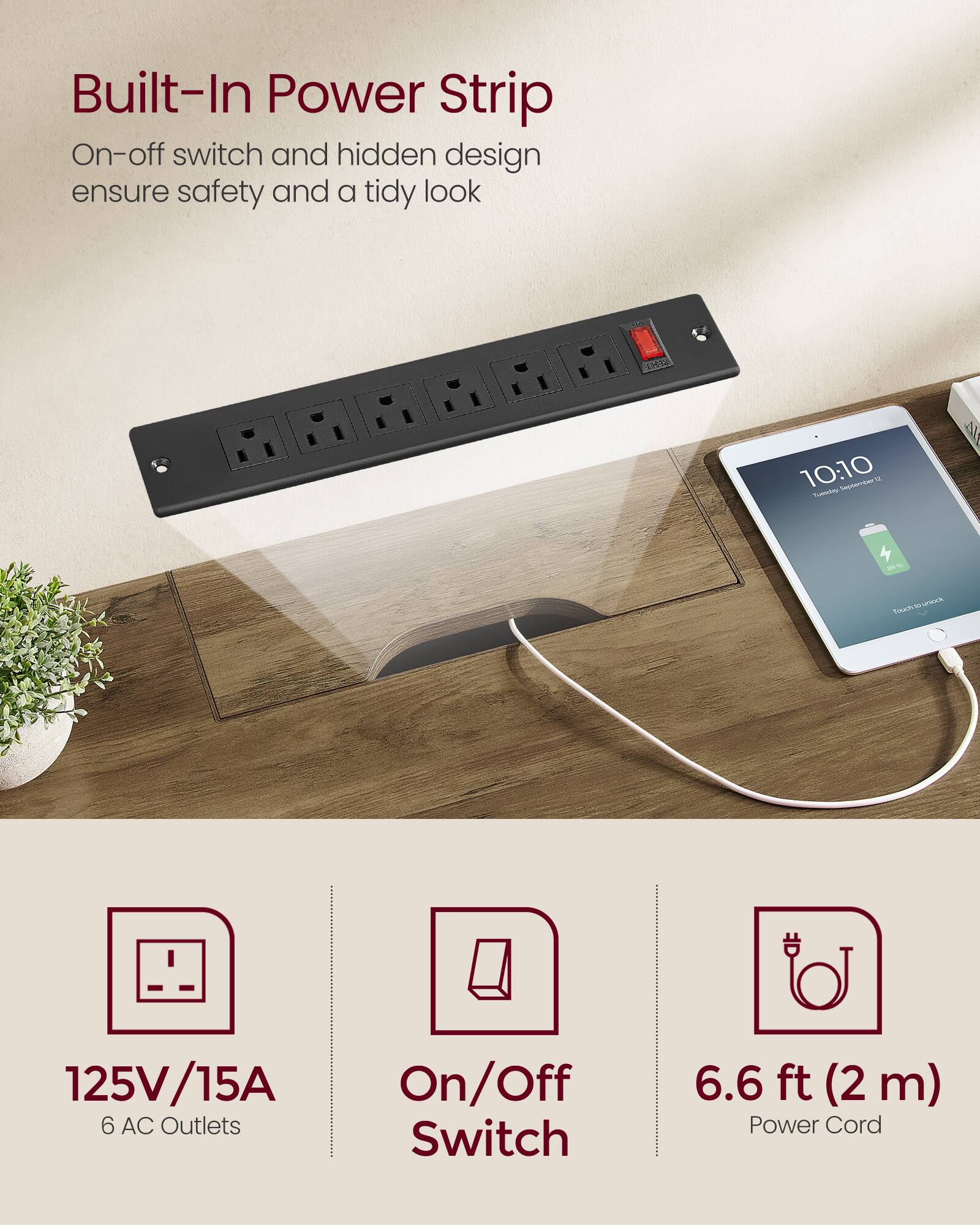 Built-In Power Strip  
On-off switch and hidden design ensure safety and a tidy look  

125V/15A  
6 AC Outlets  
On/Off Switch  
6.6 ft (2 m) Power Cord
