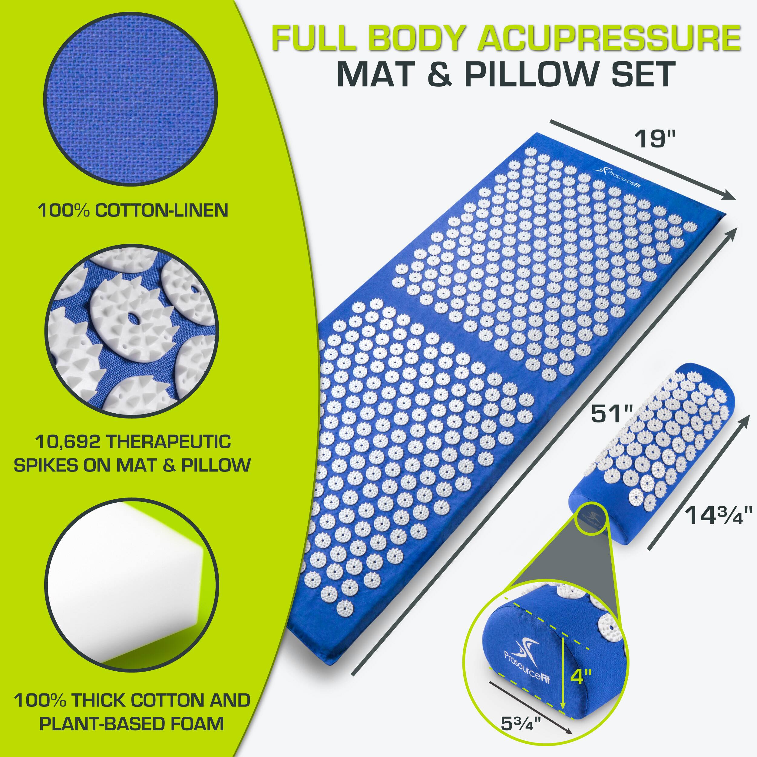 FULL BODY ACUPRESSURE MAT & PILLOW SET

100% COTTON-LINEN

10,692 THERAPEUTIC SPIKES ON MAT & PILLOW

100% THICK COTTON AND PLANT-BASED FOAM

MAT: 51" x 19"

PILLOW: 14 3/4" x 5 3/4" x 4"