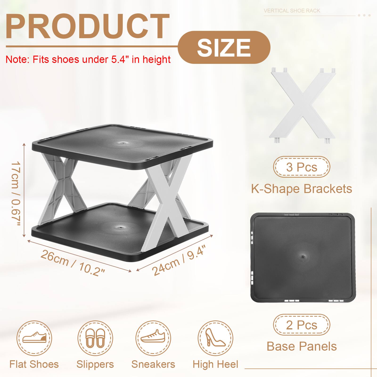 VERTICAL SHOE RACK

PRODUCT SIZE

Note: Fits shoes under 5.4" in height

- 3 Pcs K-Shape Brackets
  - 17cm / 0.67"
  - 26cm / 10.2"
  - 24cm / 9.4"

- 2 Pcs Base Panels

Flat Shoes
Slippers
Sneakers
High Heel