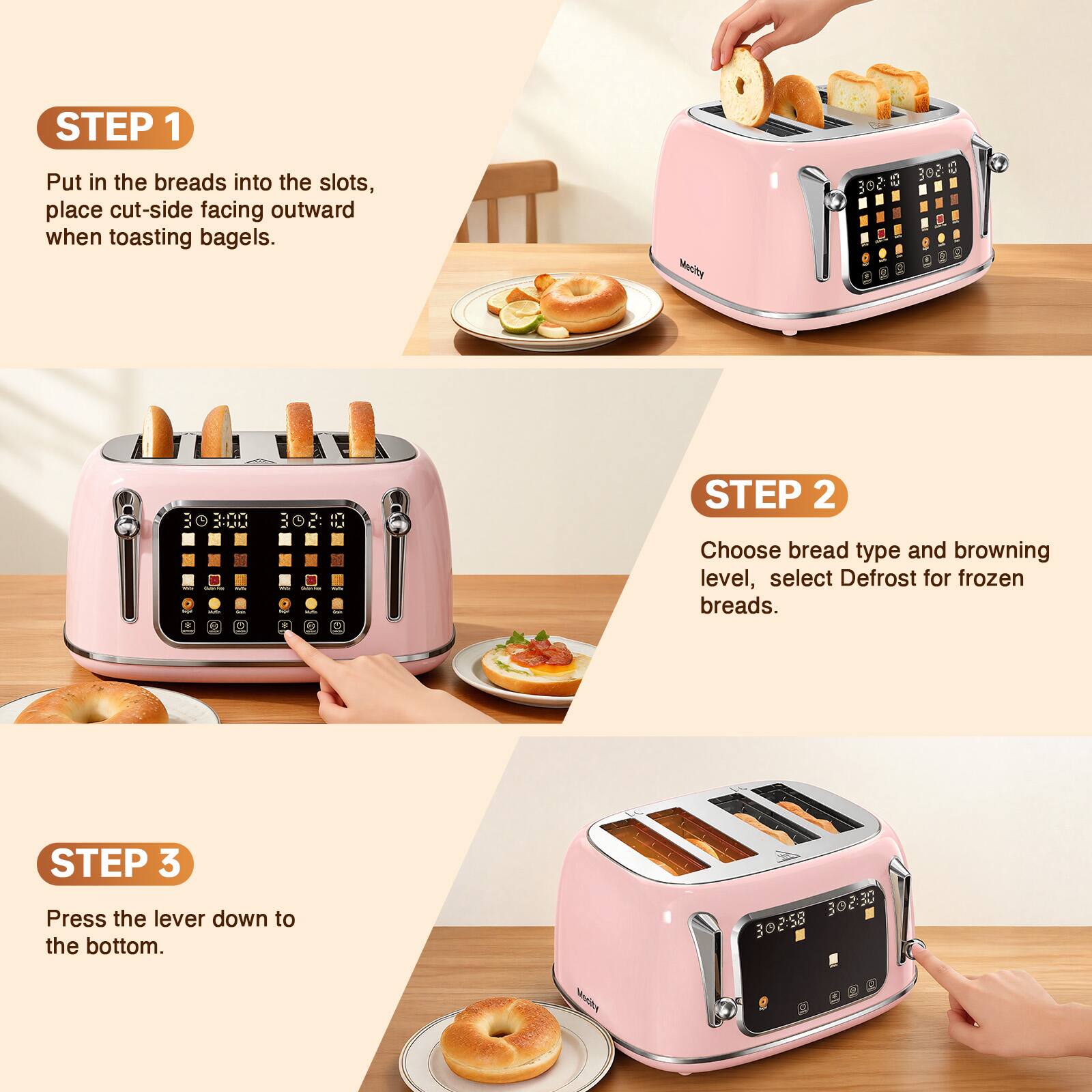 STEP 1 Put in the breads into the slots, place cut-side facing outward when toasting bagels.

Mecity
302.00
30 03:00
508 $

STEP 2 Choose bread type and browning level, select Defrost for frozen breads.

STEP 3 Press the lever down to the bottom.