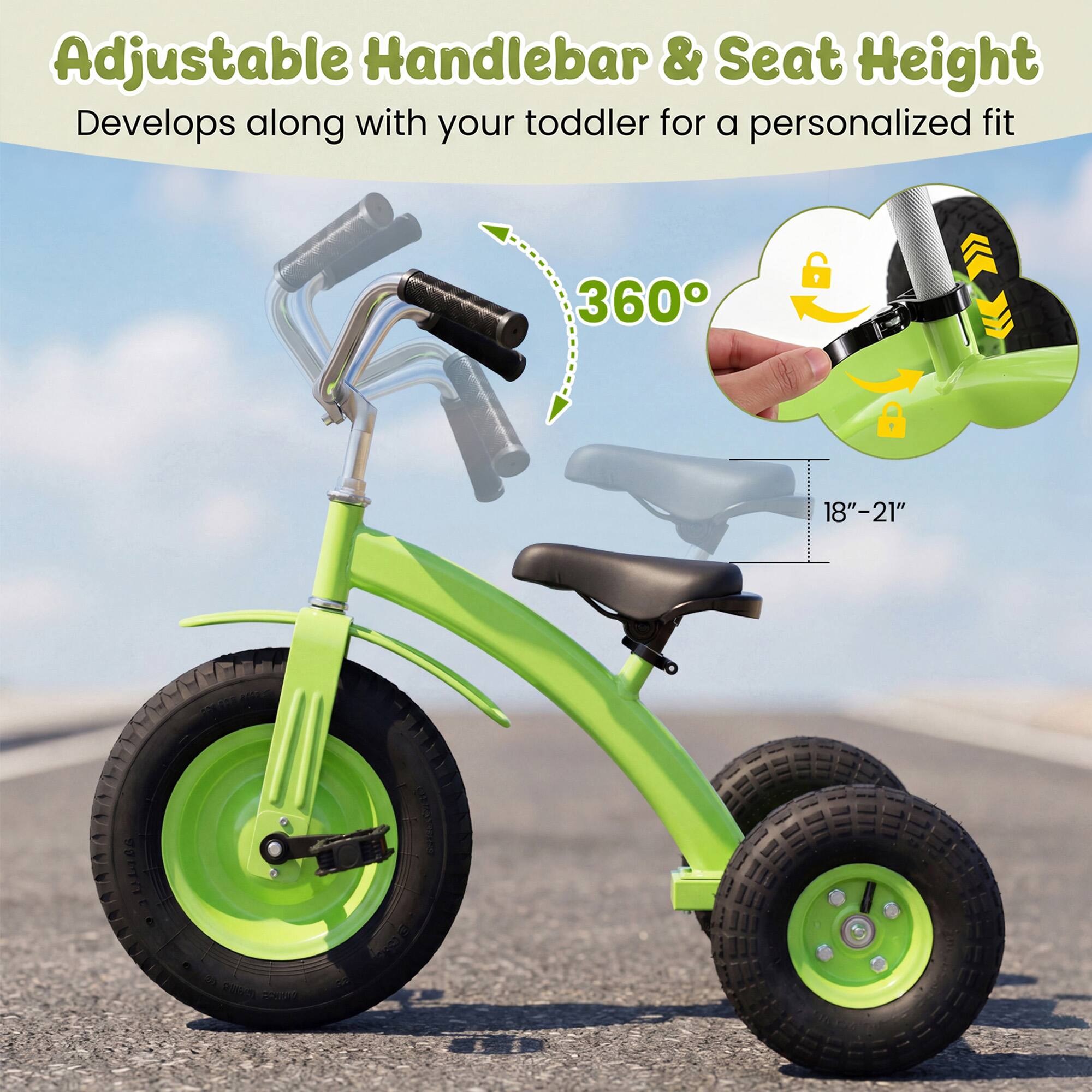 Adjustable Handlebar & Seat Height  
Develops along with your toddler for a personalized fit  
360°  
18"–21"