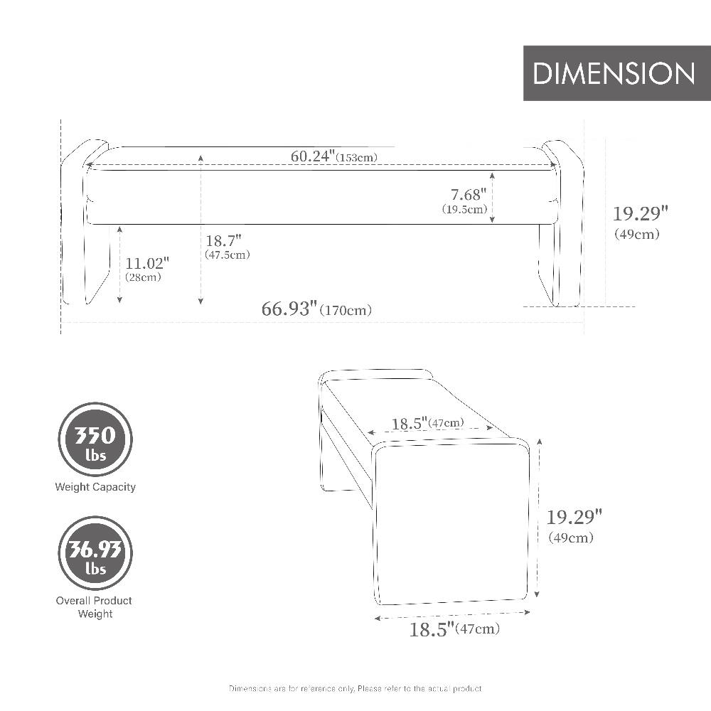 DIMENSION  
60.24" (153cm)  
11.02" (28cm)  
18.7" (47.5cm)  
7.68" (19.5cm)  
19.29" (49cm)  
66.93" (170cm)  
350 lbs  
18.5" (47cm)  
Weight Capacity  
36.93 lbs  
19.29" (49cm)  
Overall Product Weight  
18.5" (47cm)  

Dimensions are for reference only. Please refer to the actual product.
