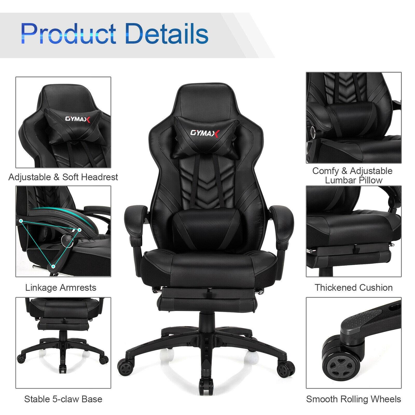 Product Details

GYMAX

- Adjustable & Soft Headrest
- Comfy & Adjustable Lumbar Pillow
- Linkage Armrests
- Thickened Cushion
- Stable 5-claw Base
- Smooth Rolling Wheels