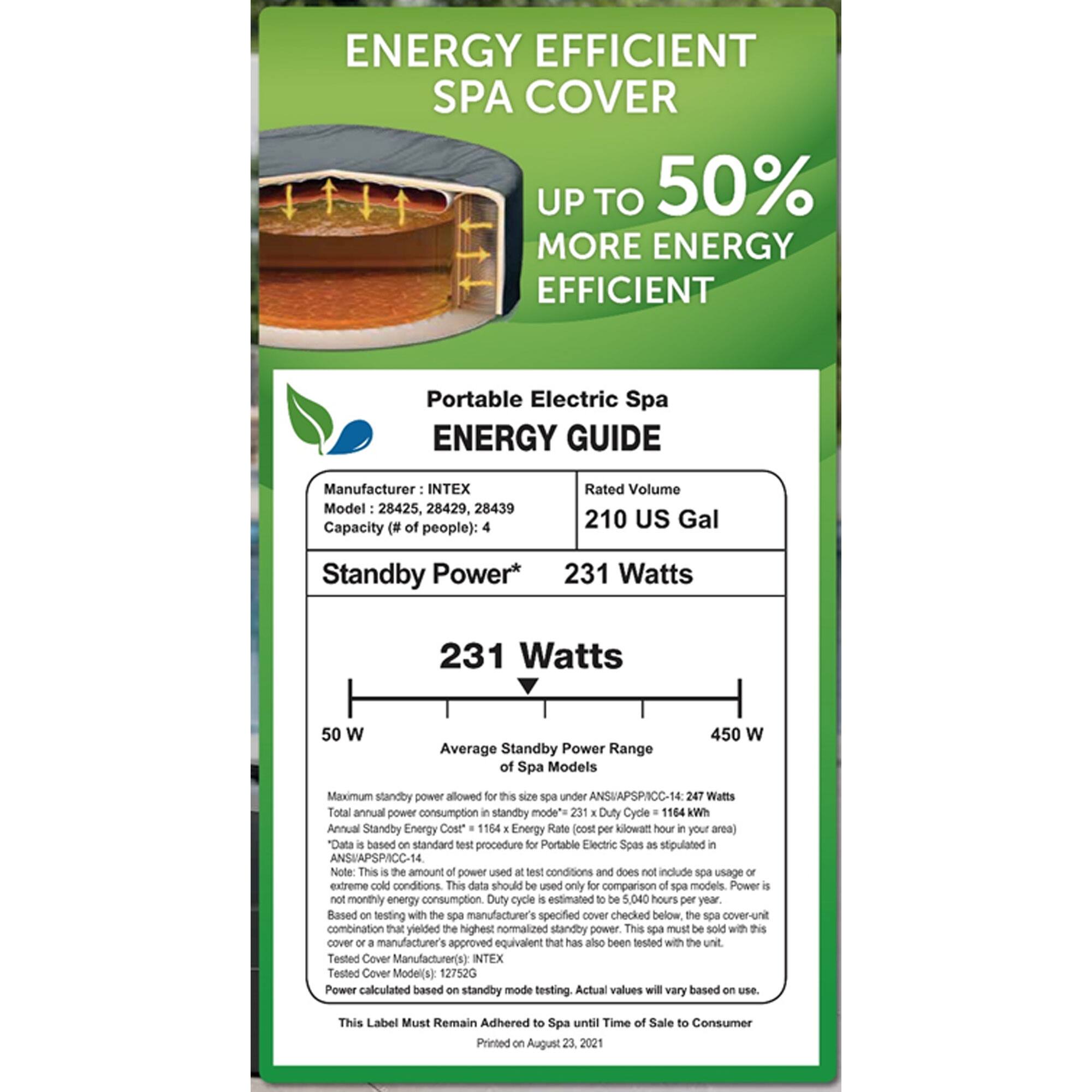 **ENERGY EFFICIENT SPA COVER**

**UP TO 50% MORE ENERGY EFFICIENT**

---

**Portable Electric Spa ENERGY GUIDE**

- **Manufacturer:** INTEX
- **Model:** 28425, 28429, 28439
- **Capacity (# of people):** 4
- **Rated Volume:** 210 US Gal
- **Standby Power:** 231 Watts

---

**Standby Power Range of Spa Models:**
- **Minimum:** 50 W
- **Maximum:** 450 W

**Average Standby Power:** 231 Watts

---

**Maximum standby power allowed for this size spa under ANSI/APSP/ICC-14:** 247 Watts

**Total annual power consumption in standby mode:** 1164 kWh

**Annual Standby Energy Cost:** 1164 kWh x Energy Rate (Cost per kilowatt-hour in your area)

**Note:** This amount of power used is based on standard test conditions and does not include spa usage or extreme conditions. This data should be used only for comparison of spa models. Power is not monthly energy consumption. Duty cycle estimated to be 5