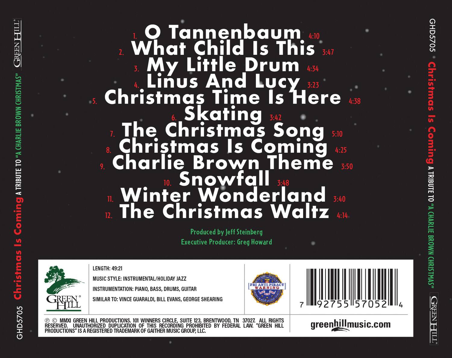 **HILL GREEN CHRISTMAS**  
**BROWN CHARLIE**  
**A TRIBUTE TO "A CHARLIE BROWN CHRISTMAS"**  

1. **O Tannenbaum** 4:10  
2. **What Child Is This** 3:47  
3. **My Little Drum** 4:34  
4. **Linus And Lucy** 3:23  
5. **Christmas Time Is Here** 4:38  
6. **Skating** 3:42  
7. **The Christmas Song** 5:10  
8. **Christmas Is Coming** 4:25  
9. **Charlie Brown Theme** 3:50  
10. **Snowfall** 3:48  
11. **Winter Wonderland** 3:40  
12. **The Christmas Waltz** 4:14  

Produced by Jeff Steinberg  
Executive Producer: Greg Howard  

**LENGTH:** 49:21  
**MUSIC STYLE:** INSTRUMENTAL/HOLIDAY JAZZ  
**INSTRUMENTATION:** PIANO, BASS, DRUMS, GUITAR  
**