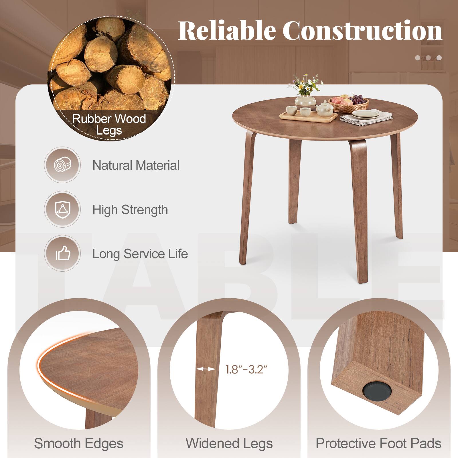 Reliable Construction

Rubber Wood Legs

- Natural Material
- High Strength
- Long Service Life

- Smooth Edges
- Widened Legs (1.8"-3.2")
- Protective Foot Pads