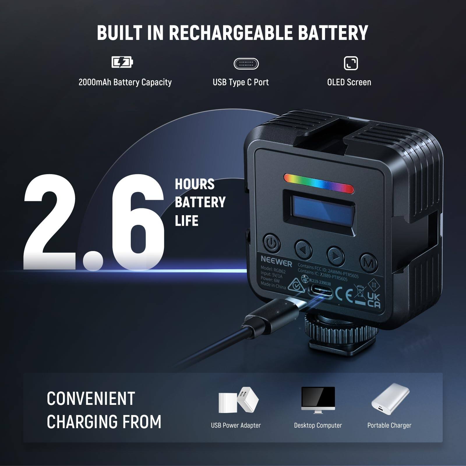 BUILT IN RECHARGEABLE BATTERY  
2000mAh Battery Capacity  
USB Type C Port  
OLED Screen  
2.6 HOURS BATTERY LIFE  

NEEWER  
Model: RGB2  
Contains FCC ID: ZAWMN-PTR5605  
Made in China  

CONVENIENT CHARGING FROM  
USB Power Adapter  
Desktop Computer  
Portable Charger