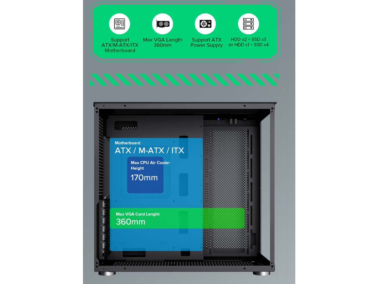 - Support Max VGA Length: 360mm
- Support ATX Power Supply
- HDD x2 + SSD x3 or HDD x1 + SSD x4
- Motherboard: ATX / M-ATX / ITX
- Max CPU Air Cooler Height: 170mm
- Max VGA Card Length: 360mm