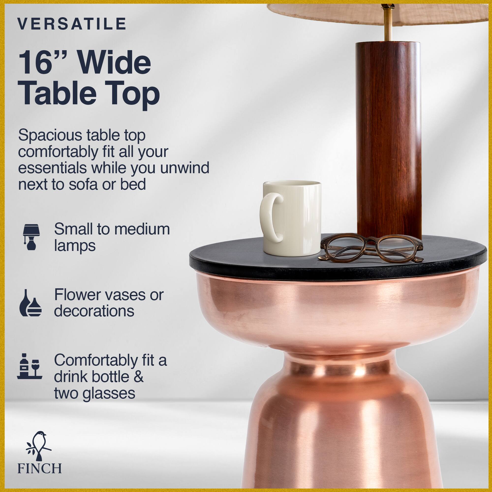 VERSATILE 16" Wide Table Top

Spacious table top comfortably fit all your essentials while you unwind next to sofa or bed

- Small to medium lamps
- Flower vases or decorations
- Comfortably fit a drink bottle & two glasses

FINCH