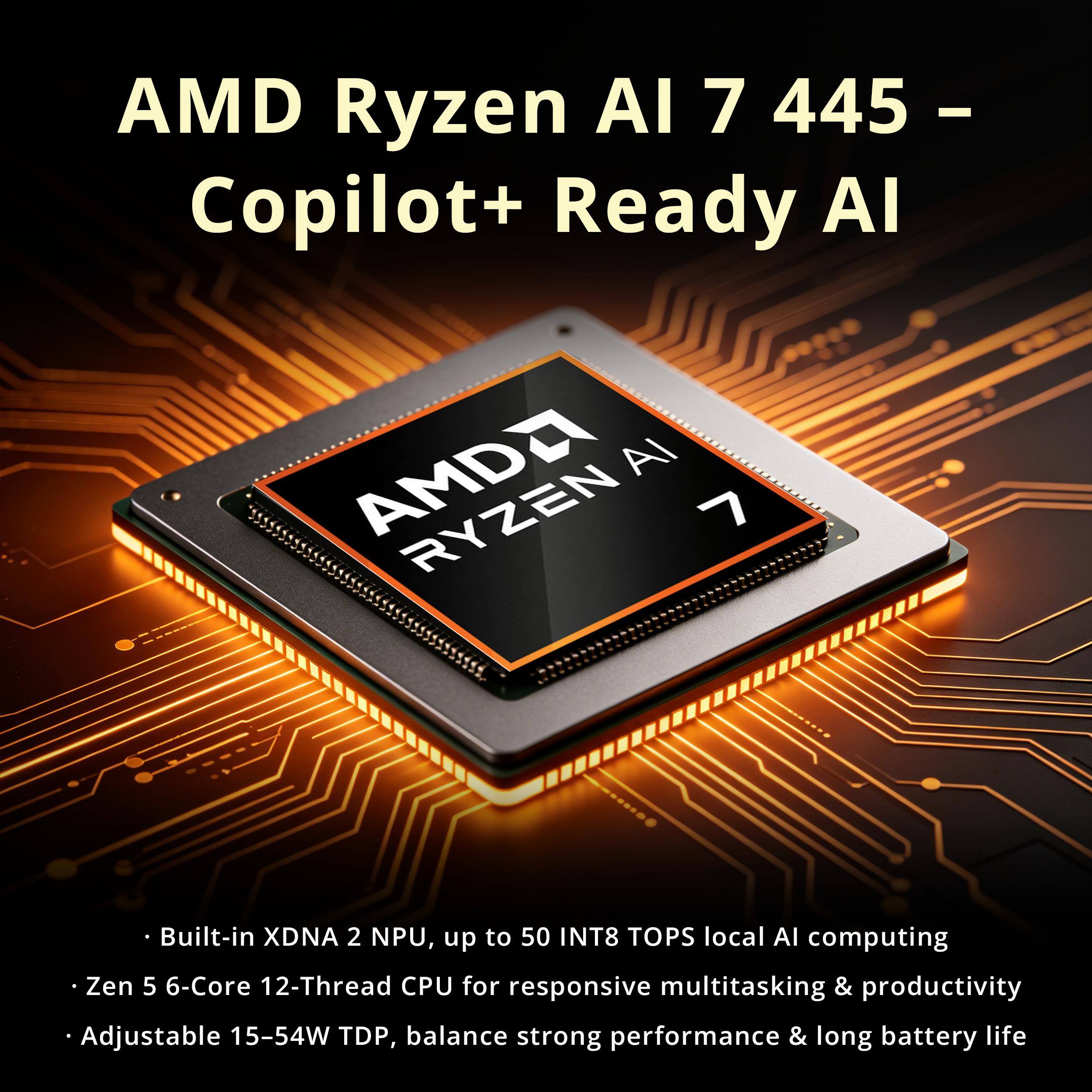 AMD Ryzen AI 7 445 - Copilot+ Ready AI

- Built-in XDNA 2 NPU, up to 50 INT8 TOPS local AI computing
- Zen 5 6-Core 12-Thread CPU for responsive multitasking & productivity
- Adjustable 15-54W TDP, balance strong performance & long battery life