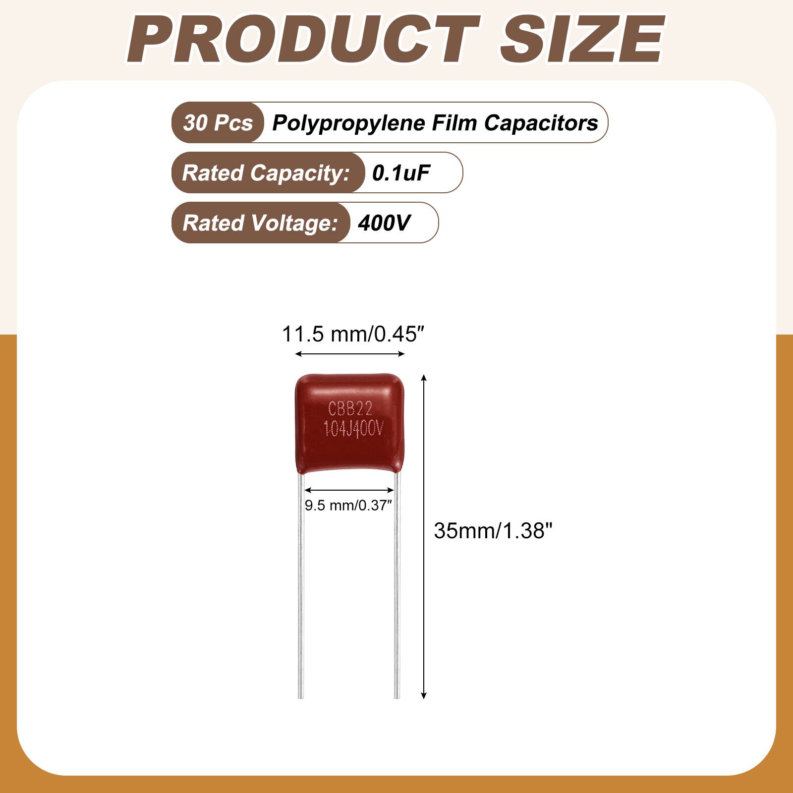 PRODUCT SIZE

30 Pcs Polypropylene Film Capacitors

Rated Capacity: 0.1uF

Rated Voltage: 400V

11.5 mm/0.45"

CBB22 104J400V

9.5 mm/0.37" 35mm/1.38"