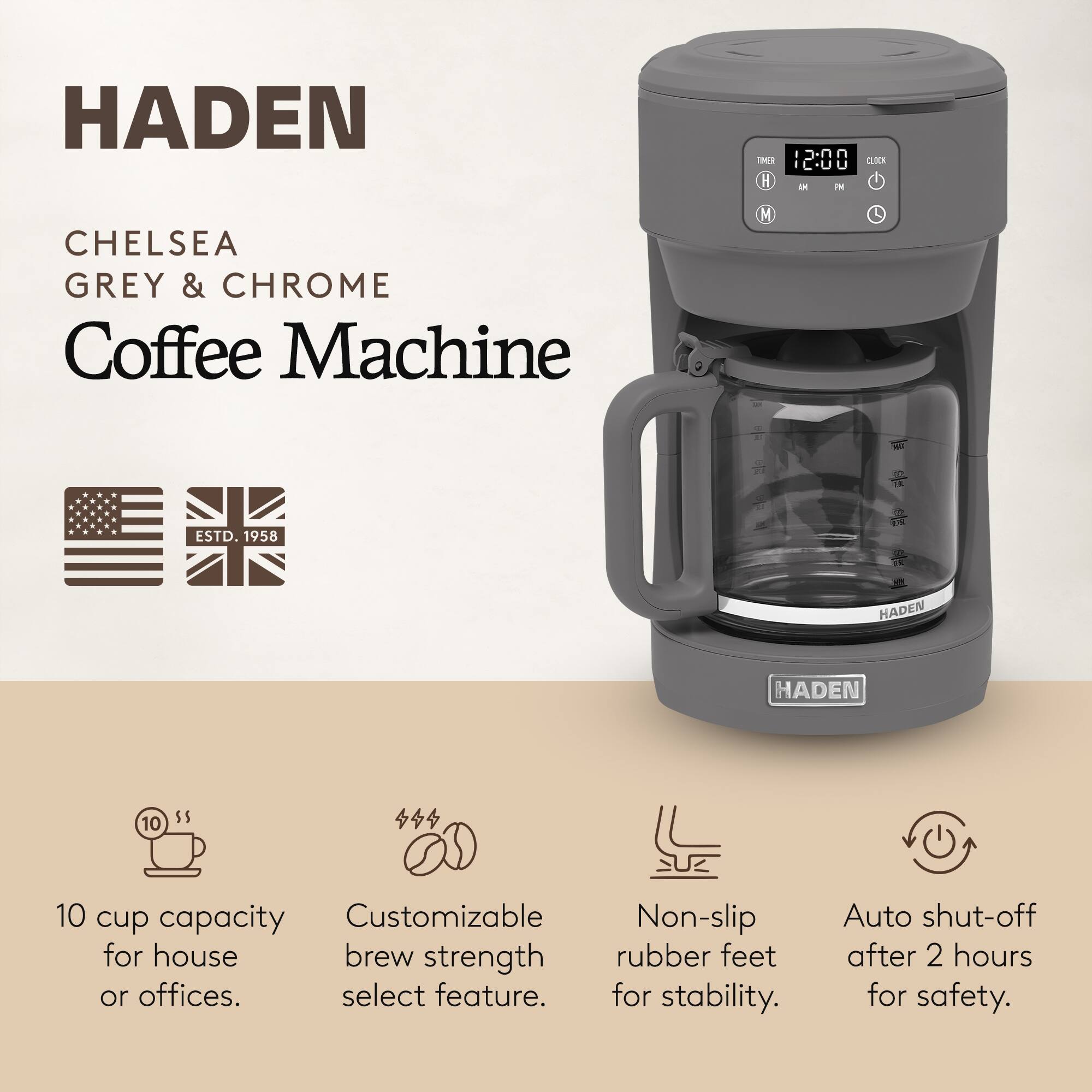 HADEN  
CHELSEA GREY & CHROME Coffee Machine  
ESTD. 1958  

10 cup capacity for house or offices.  
Customizable brew strength select feature.  
Non-slip rubber feet for stability.  
Auto shut-off after 2 hours for safety.