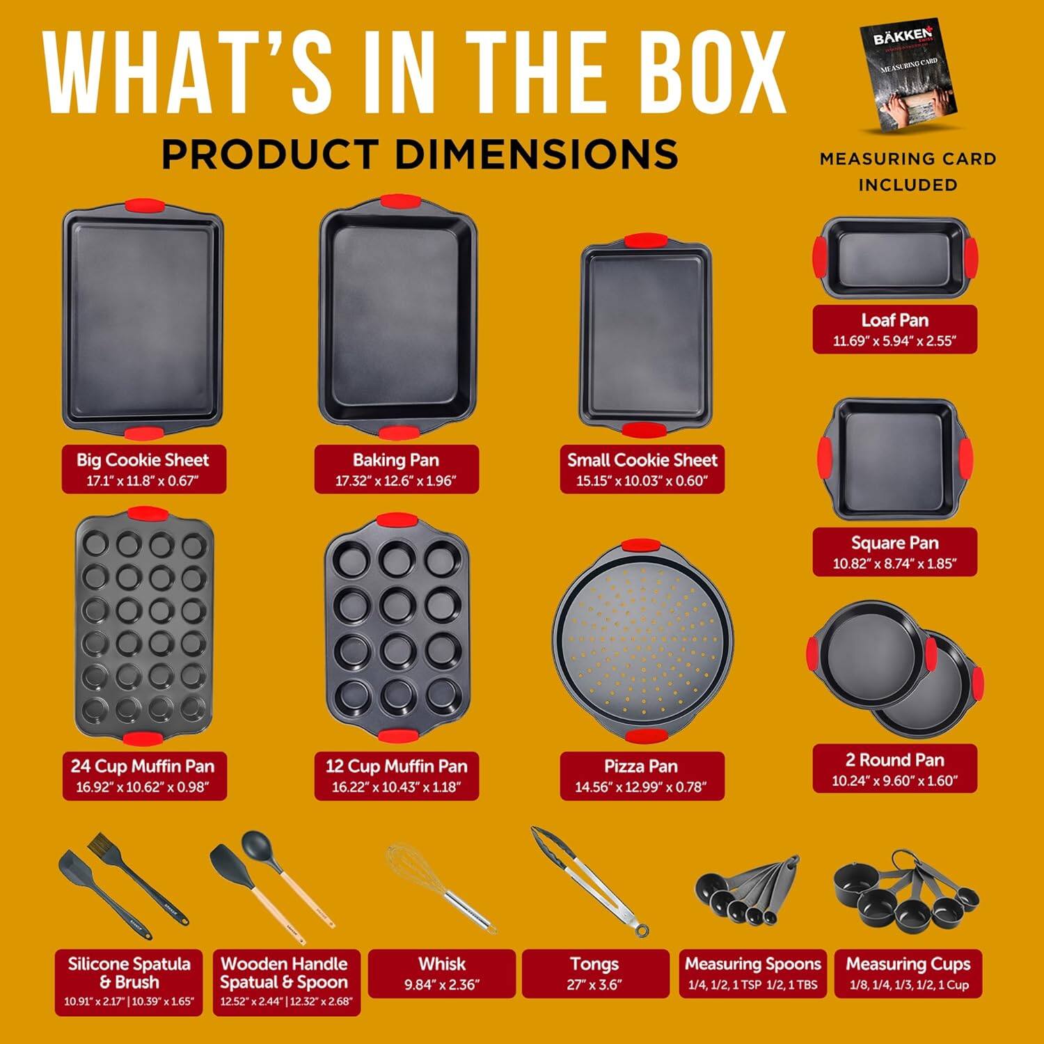BKKEN im - - tu WHAT'S IN THE BOX PRODUCT DIMENSIONS MEASURING CARD INCLUDED

Loaf Pan 11.69 x 5.94 x 2.55"
Big Cookie Sheet 17.1" x 11.8" x 0.67"
Baking Pan 17.32" x 12.6" x 1.96"
Small Cookie Sheet 15.15" x 10.03" x 0.60"
Square Pan 10.82" x 8.74" x 1.85"
24 Cup Muffin Pan 16.92" x 10.62" x 0.98"
12 Cup Muffin Pan 16.22" x 10.43" x 1.18"
Pizza Pan 14.56" x 12.99" x 0.78"
2 Round Pan 10.24" x 9.60" x 1.60"
Silicone Spatula 10.91" x 2.17"
Wooden Handle & Brush Spatula & Spoon 10.39" x 1.65"
Whisk 9.84" x 2.36"
Tongs 27" x 3.6"
Measuring Spoons 1/4, 1/2, 1 TSP
Measuring Cups 1/8, 1/4, 1/3, 1/2, 1 TBS, 1 Cup