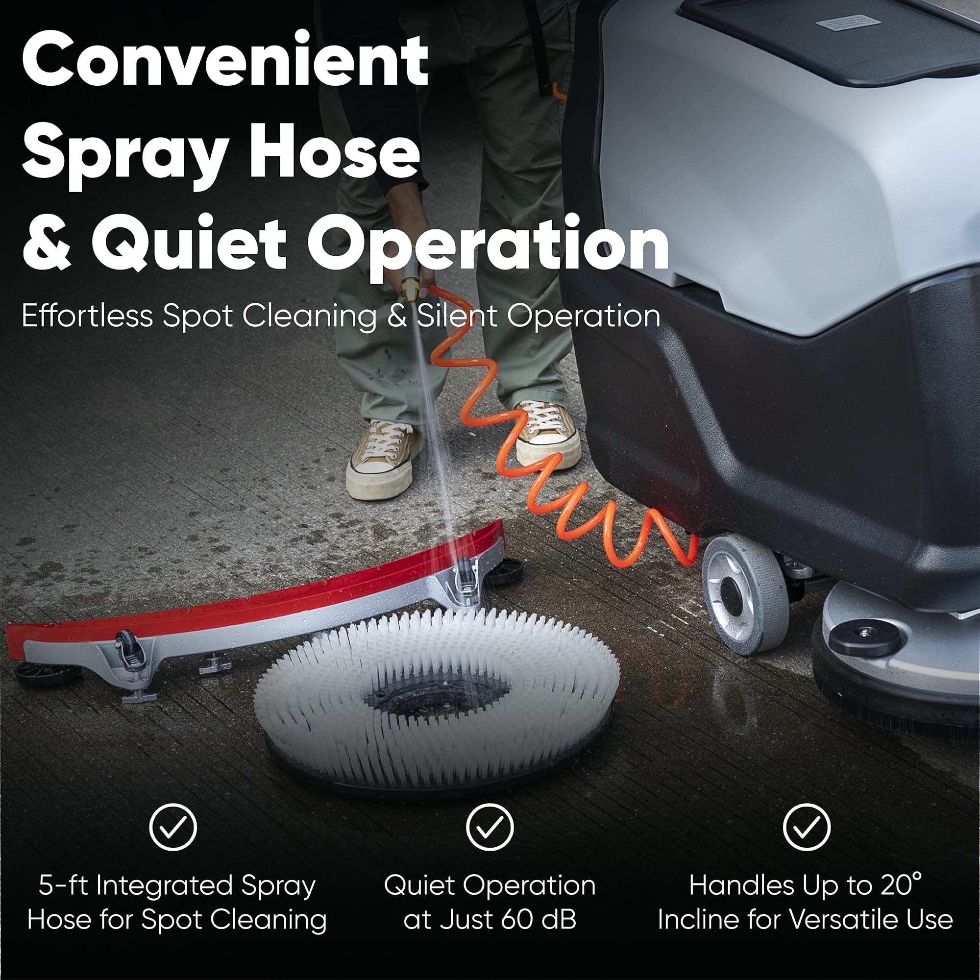 Convenient Spray Hose & Quiet Operation  
Effortless Spot Cleaning & Silent Operation  
5-ft Integrated Spray Hose for Spot Cleaning  
Quiet Operation at Just 60 dB  
Handles Up to 20° Incline for Versatile Use
