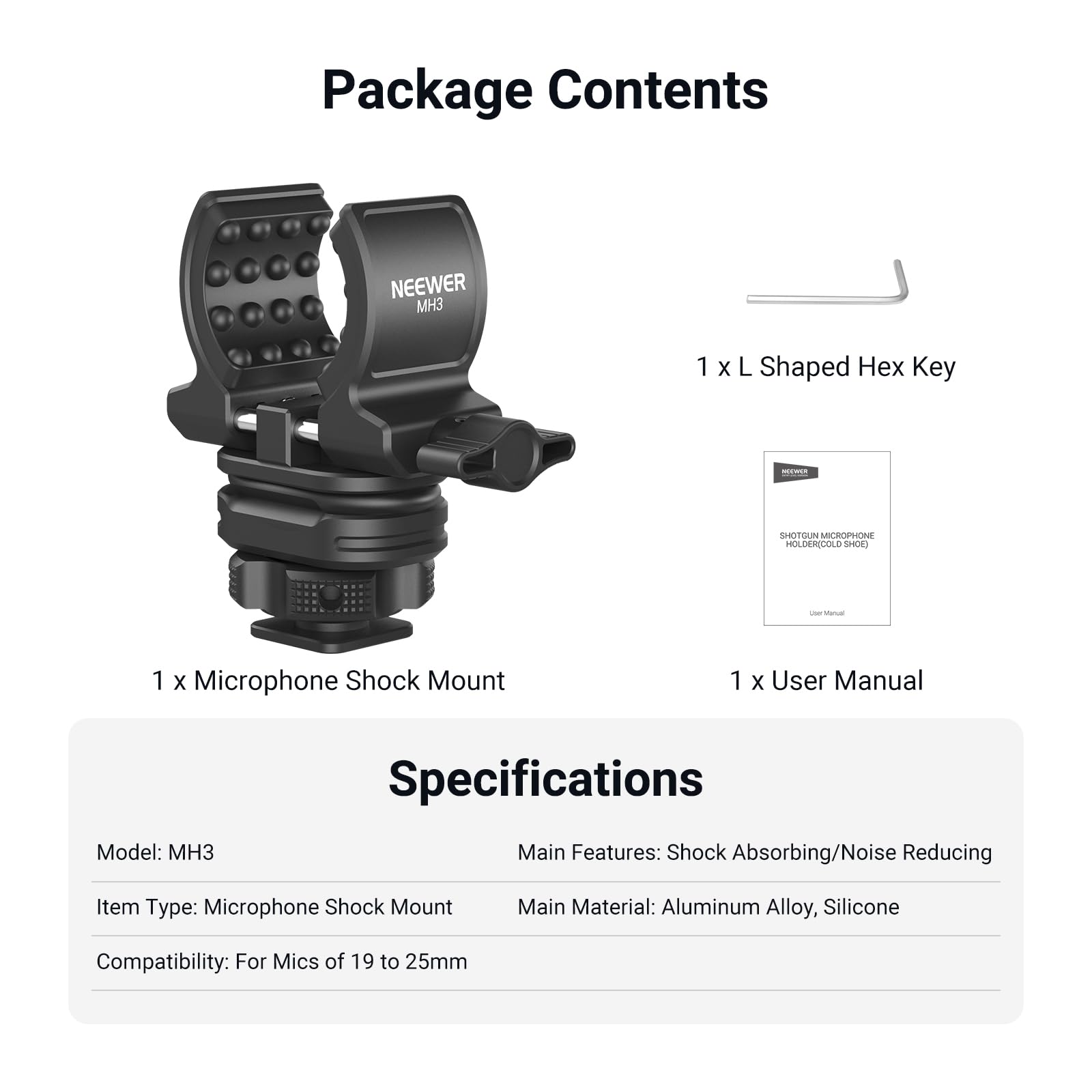 Package Contents  
NEEWER MH3  
1 X L Shaped Hex Key  
1 X Microphone Shock Mount  
1 X User Manual  

Specifications  
Model: MH3  
Main Features: Shock Absorbing/Noise Reducing  
Item Type: Microphone Shock Mount  
Main Material: Aluminum Alloy, Silicone  
Compatibility: For Mics of 19 to 25mm